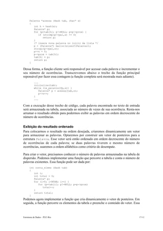 Palavra *acessa (Hash tab, char* s) 
{ 
int h = hash(s); 
Palavra* p; 
for (p=tab[h]; p!=NULL; p=p->prox) { 
if (strcmp(p->pal,s) == 0) 
return p; 
} 
/* insere nova palavra no inicio da lista */ 
p = (Palavra*) malloc(sizeof(Palavra)); 
strcpy(p->pal,s); 
p->n = 0; 
p->prox = tab[h]; 
tab[h] = p; 
return p; 
} 
Dessa forma, a função cliente será responsável por acessar cada palavra e incrementar o 
seu número de ocorrências. Transcrevemos abaixo o trecho da função principal 
reponsável por fazer essa contagem (a função completa será mostrada mais adiante). 
... 
inicializa(tab); 
while (le_palavra(fp,s)) { 
Palavra* p = acessa(tab,s); 
p->n++; 
} 
... 
Com a execução desse trecho de código, cada palavra encontrada no texto de entrada 
será armazenada na tabela, associada ao número de vezes de sua ocorrência. Resta-nos 
arrumar o resultado obtido para podermos exibir as palavras em ordem decrescente do 
número de ocorrências. 
Exibição do resultado ordenado 
Para colocarmos o resultado na ordem desejada, criaremos dinamicamente um vetor 
para armazenar as palavras. Optaremos por construir um vetor de ponteiros para a 
estrutura Palavra. Esse vetor será então ordenado em ordem decrescente do número 
de ocorrências de cada palavra; se duas palavras tiverem o mesmo número de 
ocorrências, usaremos a ordem alfabética como critério de desempate. 
Para criar o vetor, precisamos conhecer o número de palavras armazenadas na tabela de 
dispersão. Podemos implementar uma função que percorre a tabela e conta o número de 
palavras existentes. Essa função pode ser dada por: 
int conta_elems (Hash tab) 
{ 
int i; 
int total = 0; 
Palavra* p; 
for (i=0; i<NTAB; i++) { 
for (p=tab[i]; p!=NULL; p=p->prox) 
total++; 
} 
return total; 
} 
Podemos agora implementar a função que cria dinamicamente o vetor de ponteiros. Em 
seguida, a função percorre os elementos da tabela e preenche o conteúdo do vetor. Essa 
Estruturas de Dados – PUC-Rio 17-11 
 
