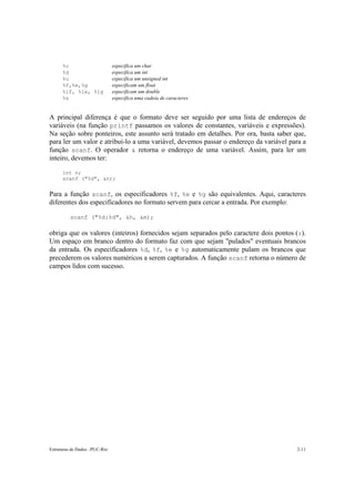 %c especifica um char 
%d especifica um int 
%u especifica um unsigned int 
%f,%e,%g especificam um float 
%lf, %le, %lg especificam um double 
%s especifica uma cadeia de caracteres 
A principal diferença é que o formato deve ser seguido por uma lista de endereços de 
variáveis (na função printf passamos os valores de constantes, variáveis e expressões). 
Na seção sobre ponteiros, este assunto será tratado em detalhes. Por ora, basta saber que, 
para ler um valor e atribuí-lo a uma variável, devemos passar o endereço da variável para a 
função scanf. O operador & retorna o endereço de uma variável. Assim, para ler um 
inteiro, devemos ter: 
int n; 
scanf ("%d", &n); 
Para a função scanf, os especificadores %f, %e e %g são equivalentes. Aqui, caracteres 
diferentes dos especificadores no formato servem para cercar a entrada. Por exemplo: 
scanf ("%d:%d", &h, &m); 
obriga que os valores (inteiros) fornecidos sejam separados pelo caractere dois pontos (:). 
Um espaço em branco dentro do formato faz com que sejam "pulados" eventuais brancos 
da entrada. Os especificadores %d, %f, %e e %g automaticamente pulam os brancos que 
precederem os valores numéricos a serem capturados. A função scanf retorna o número de 
campos lidos com sucesso. 
Estruturas de Dados –PUC-Rio 2-11 
 