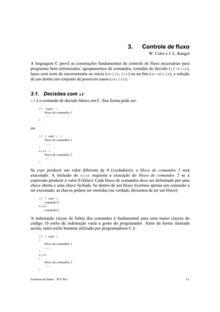 3. Controle de fluxo 
W. Celes e J. L. Rangel 
A linguagem C provê as construções fundamentais de controle de fluxo necessárias para 
programas bem estruturados: agrupamentos de comandos, tomadas de decisão (if-else), 
laços com teste de encerramento no início (while, for) ou no fim (do-while), e seleção 
de um dentre um conjunto de possíveis casos (switch). 
3.1. Decisões com if 
if é o comando de decisão básico em C. Sua forma pode ser: 
if (expr) { 
bloco de comandos 1 
... 
} 
ou 
if ( expr ) { 
bloco de comandos 1 
... 
} 
else { 
bloco de comandos 2 
... 
} 
Se expr produzir um valor diferente de 0 (verdadeiro), o bloco de comandos 1 será 
executado. A inclusão do else requisita a execução do bloco de comandos 2 se a 
expressão produzir o valor 0 (falso). Cada bloco de comandos deve ser delimitado por uma 
chave aberta e uma chave fechada. Se dentro de um bloco tivermos apenas um comando a 
ser executado, as chaves podem ser omitidas (na verdade, deixamos de ter um bloco): 
if ( expr ) 
comando1; 
else 
comando2; 
A indentação (recuo de linha) dos comandos é fundamental para uma maior clareza do 
código. O estilo de indentação varia a gosto do programador. Além da forma ilustrada 
acima, outro estilo bastante utilizado por programadores C é: 
if ( expr ) 
{ 
bloco de comandos 1 
... 
} 
else 
{ 
bloco de comandos 2 
... 
} 
Estruturas de Dados – PUC-Rio 3-1 
 