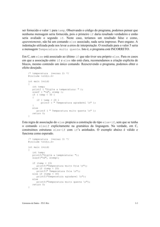 ser fornecido o valor 5 para temp. Observando o código do programa, podemos pensar que 
nenhuma mensagem seria fornecida, pois o primeiro if daria resultado verdadeiro e então 
seria avaliado o segundo if. Neste caso, teríamos um resultado falso e como, 
aparentemente, não há um comando else associado, nada seria impresso. Puro engano. A 
indentação utilizada pode nos levar a erros de interpretação. O resultado para o valor 5 seria 
a mensagem Temperatura muito quente. Isto é, o programa está INCORRETO. 
Em C, um else está associado ao último if que não tiver seu próprio else. Para os casos 
em que a associação entre if e else não está clara, recomendamos a criação explícita de 
blocos, mesmo contendo um único comando. Reescrevendo o programa, podemos obter o 
efeito desejado. 
/* temperatura (versao 2) */ 
#include <stdio.h> 
int main (void) 
{ 
int temp; 
printf ( "Digite a temperatura: " ); 
scanf ( "%d", &temp ); 
if ( temp < 30 ) 
{ 
if ( temp > 20 ) 
printf ( " Temperatura agradavel n" ); 
} 
else 
printf ( " Temperatura muito quente n" ); 
return 0; 
} 
Esta regra de associação do else propicia a construção do tipo else-if, sem que se tenha 
o comando elseif explicitamente na gramática da linguagem. Na verdade, em C, 
construímos estruturas else-if com if’s aninhados. O exemplo abaixo é válido e 
funciona como esperado. 
/* temperatura (versao 3) */ 
#include <stdio.h> 
int main (void) 
{ 
int temp; 
printf("Digite a temperatura: "); 
scanf("%d", &temp); 
if (temp < 10) 
printf("Temperatura muito fria n"); 
else if (temp < 20) 
printf(" Temperatura fria n"); 
else if (temp < 30) 
printf("Temperatura agradavel n"); 
else 
printf("Temperatura muito quente n"); 
return 0; 
} 
Estruturas de Dados – PUC-Rio 3-3 
 