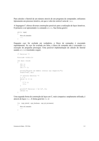 Para calcular o fatorial de um número através de um programa de computador, utilizamos 
tipicamente um processo iterativo, em que o valor da variável varia de 1 a n. 
A linguagem C oferece diversas construções possíveis para a realização de laços iterativos. 
O primeiro a ser apresentado é o comando while. Sua forma geral é: 
while (expr) 
{ 
bloco de comandos 
... 
} 
Enquanto expr for avaliada em verdadeiro, o bloco de comandos é executado 
repetidamente. Se expr for avaliada em falso, o bloco de comando não é executado e a 
execução do programa prossegue. Uma possível implementação do cálculo do fatorial 
usando while é mostrada a seguir. 
/* Fatorial */ 
#include <stdio.h> 
int main (void) 
{ 
int i; 
int n; 
int f = 1; 
printf("Digite um número inteiro nao negativo:"); 
scanf("%d", &n); 
/* calcula fatorial */ 
i = 1; 
while (i <= n) 
{ 
f *= i; 
i++; 
} 
printf(" Fatorial = %d n", f); 
return 0; 
} 
Uma segunda forma de construção de laços em C, mais compacta e amplamente utilizada, é 
através de laços for. A forma geral do for é: 
for (expr_inicial; expr_booleana; expr_de_incremento) 
{ 
bloco de comandos 
... 
} 
Estruturas de Dados – PUC-Rio 3-5 
 