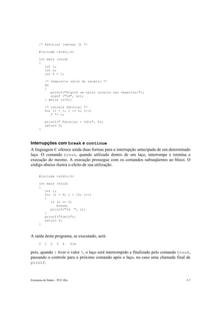 /* Fatorial (versao 3) */ 
#include <stdio.h> 
int main (void) 
{ 
int i; 
int n; 
int f = 1; 
/* requisita valor do usuário */ 
do 
{ 
printf("Digite um valor inteiro nao negativo:"); 
scanf ("%d", &n); 
} while (n<0); 
/* calcula fatorial */ 
for (i = 1; i <= n; i++) 
f *= i; 
printf(" Fatorial = %dn", f); 
return 0; 
} 
Interrupções com break e continue 
A linguagem C oferece ainda duas formas para a interrupção antecipada de um determinado 
laço. O comando break, quando utilizado dentro de um laço, interrompe e termina a 
execução do mesmo. A execução prossegue com os comandos subseqüentes ao bloco. O 
código abaixo ilustra o efeito de sua utilização. 
#include <stdio.h> 
int main (void) 
{ 
int i; 
for (i = 0; i < 10; i++) 
{ 
if (i == 5) 
break; 
printf("%d ", i); 
} 
printf("fimn"); 
return 0; 
} 
A saída deste programa, se executado, será: 
0 1 2 3 4 fim 
pois, quando i tiver o valor 5, o laço será interrompido e finalizado pelo comando break, 
passando o controle para o próximo comando após o laço, no caso uma chamada final de 
printf. 
Estruturas de Dados – PUC-Rio 3-7 
 