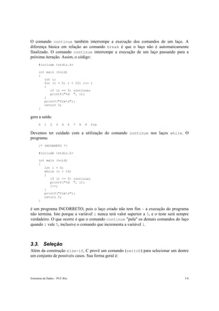 O comando continue também interrompe a execução dos comandos de um laço. A 
diferença básica em relação ao comando break é que o laço não é automaticamente 
finalizado. O comando continue interrompe a execução de um laço passando para a 
próxima iteração. Assim, o código: 
#include <stdio.h> 
int main (void) 
{ 
int i; 
for (i = 0; i < 10; i++ ) 
{ 
if (i == 5) continue; 
printf("%d ", i); 
} 
printf("fimn"); 
return 0; 
} 
gera a saída: 
0 1 2 3 4 6 7 8 9 fim 
Devemos ter cuidado com a utilização do comando continue nos laços while. O 
programa: 
/* INCORRETO */ 
#include <stdio.h> 
int main (void) 
{ 
int i = 0; 
while (i < 10) 
{ 
if (i == 5) continue; 
printf("%d ", i); 
i++; 
} 
printf("fimn"); 
return 0; 
} 
é um programa INCORRETO, pois o laço criado não tem fim – a execução do programa 
não termina. Isto porque a variável i nunca terá valor superior a 5, e o teste será sempre 
verdadeiro. O que ocorre é que o comando continue "pula" os demais comandos do laço 
quando i vale 5, inclusive o comando que incrementa a variável i. 
3.3. Seleção 
Além da construção else-if, C provê um comando (switch) para selecionar um dentre 
um conjunto de possíveis casos. Sua forma geral é: 
Estruturas de Dados – PUC-Rio 3-8 
 