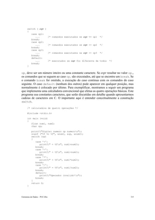 switch ( expr ) 
{ 
case op1: 
... /* comandos executados se expr == op1 */ 
break; 
case op2: 
... /* comandos executados se expr == op2 */ 
break; 
case op3: 
... /* comandos executados se expr == op3 */ 
break; 
default: 
... /* executados se expr for diferente de todos */ 
break; 
} 
opi deve ser um número inteiro ou uma constante caractere. Se expr resultar no valor opi, 
os comandos que se seguem ao caso opi são executados, até que se encontre um break. Se 
o comando break for omitido, a execução do caso continua com os comandos do caso 
seguinte. O caso default (nenhum dos outros) pode aparecer em qualquer posição, mas 
normalmente é colocado por último. Para exemplificar, mostramos a seguir um programa 
que implementa uma calculadora convencional que efetua as quatro operações básicas. Este 
programa usa constantes caracteres, que serão discutidas em detalhe quando apresentarmos 
cadeias de caracteres em C. O importante aqui é entender conceitualmente a construção 
switch. 
/* calculadora de quatro operações */ 
#include <stdio.h> 
int main (void) 
{ 
float num1, num2; 
char op; 
printf("Digite: numero op numeron"); 
scanf ("%f %c %f", &num1, &op, &num2); 
switch (op) 
{ 
case '+': 
printf(" = %fn", num1+num2); 
break; 
case '-': 
printf(" = %fn", num1-num2); 
break; 
case '*': 
printf(" = %fn", num1*num2); 
break; 
case '/': 
printf(" = %fn", num1/num2); 
break; 
default: 
printf("Operador invalido!n"); 
break; 
} 
return 0; 
} 
Estruturas de Dados – PUC-Rio 3-9 
 