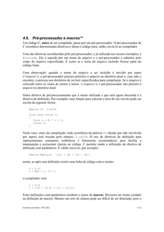 4.6. Pré-processador e macros** 
Um código C, antes de ser compilado, passa por um pré-processador. O pré-processador de 
C reconhece determinadas diretivas e altera o código para, então, enviá-lo ao compilador. 
Uma das diretivas reconhecidas pelo pré-processador, e já utilizada nos nossos exemplos, é 
#include. Ela é seguida por um nome de arquivo e o pré-processador a substitui pelo 
corpo do arquivo especificado. É como se o texto do arquivo incluído fizesse parte do 
código fonte. 
Uma observação: quando o nome do arquivo a ser incluído é envolto por aspas 
("arquivo"), o pré-processador procura primeiro o arquivo no diretório atual e, caso não o 
encontre, o procura nos diretórios de include especificados para compilação. Se o arquivo é 
colocado entre os sinais de menor e maior (<arquivo>), o pré-processador não procura o 
arquivo no diretório atual. 
Outra diretiva de pré-processamento que é muito utilizada e que será agora discutida é a 
diretiva de definição. Por exemplo, uma função para calcular a área de um círculo pode ser 
escrita da seguinte forma: 
#define PI 3.14159 
float area (float r) 
{ 
float a = PI * r * r; 
return a; 
} 
Neste caso, antes da compilação, toda ocorrência da palavra PI (desde que não envolvida 
por aspas) será trocada pelo número 3.14159. O uso de diretivas de definição para 
representarmos constantes simbólicas é fortemente recomendável, pois facilita a 
manutenção e acrescenta clareza ao código. C permite ainda a utilização da diretiva de 
definição com parâmetros. É válido escrever, por exemplo: 
#define MAX(a,b) ((a) > (b) ? (a) : (b)) 
assim, se após esta definição existir uma linha de código com o trecho: 
v = 4.5; 
c = MAX ( v, 3.0 ); 
o compilador verá: 
v = 4.5; 
c = ((v) > (4.5) ? (v) : (4.5)); 
Estas definições com parâmetros recebem o nome de macros. Devemos ter muito cuidado 
na definição de macros. Mesmo um erro de sintaxe pode ser difícil de ser detectado, pois o 
Estruturas de Dados –PUC-Rio 4-12 
 