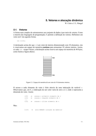 5. Vetores e alocação dinâmica 
W. Celes e J. L. Rangel 
5.1. Vetores 
A forma mais simples de estruturarmos um conjunto de dados é por meio de vetores. Como 
a maioria das linguagens de programação, C permite a definição de vetores. Definimos um 
vetor em C da seguinte forma: 
int v[10]; 
A declaração acima diz que v é um vetor de inteiros dimensionado com 10 elementos, isto 
é, reservamos um espaço de memória contínuo para armazenar 10 valores inteiros. Assim, 
se cada int ocupa 4 bytes, a declaração acima reserva um espaço de memória de 40 bytes, 
como ilustra a figura abaixo. 
144 
v 104 
Figura 5.1: Espaço de memória de um vetor de 10 elementos inteiros. 
O acesso a cada elemento do vetor é feito através de uma indexação da variável v. 
Observamos que, em C, a indexação de um vetor varia de zero a n-1, onde n representa a 
dimensão do vetor. Assim: 
v[0] → acessa o primeiro elemento de v 
v[1] → acessa o segundo elemento de v 
... 
v[9] → acessa o último elemento de v 
Mas: 
v[10] → está ERRADO (invasão de memória) 
Estruturas de Dados –PUC-Rio 5-1 
 