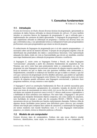 1. Conceitos fundamentais 
W. Celes e J. L. Rangel 
1.1. Introdução 
O curso de Estruturas de Dados discute diversas técnicas de programação, apresentando as 
estruturas de dados básicas utilizadas no desenvolvimento de software. O curso também 
introduz os conceitos básicos da linguagem de programação C, que é utilizada para a 
implementação das estruturas de dados apresentadas. A linguagem de programação C tem 
sido amplamente utilizada na elaboração de programas e sistemas nas diversas áreas em 
que a informática atua, e seu aprendizado tornou-se indispensável tanto para programadores 
profissionais como para programadores que atuam na área de pesquisa. 
O conhecimento de linguagens de programação por si só não capacita programadores – é 
necessário saber usá-las de maneira eficiente. O projeto de um programa engloba a fase de 
identificação das propriedades dos dados e características funcionais. Uma representação 
adequada dos dados, tendo em vista as funcionalidades que devem ser atendidas, constitui 
uma etapa fundamental para a obtenção de programas eficientes e confiáveis. 
A linguagem C, assim como as linguagens Fortran e Pascal, são ditas linguagens 
“convencionais”, projetadas a partir dos elementos fundamentais da arquitetura de von 
Neuman, que serve como base para praticamente todos os computadores em uso. Para 
programar em uma linguagem convencional, precisamos de alguma maneira especificar as 
áreas de memória em que os dados com que queremos trabalhar estão armazenados e, 
freqüentemente, considerar os endereços de memória em que os dados se situam, o que faz 
com que o processo de programação envolva detalhes adicionais, que podem ser ignorados 
quando se programa em uma linguagem como Scheme. Em compensação, temos um maior 
controle da máquina quando utilizamos uma linguagem convencional, e podemos fazer 
programas melhores, ou seja, menores e mais rápidos. 
A linguagem C provê as construções fundamentais de fluxo de controle necessárias para 
programas bem estruturados: agrupamentos de comandos; tomadas de decisão (if-else); 
laços com testes de encerramento no início (while, for) ou no fim (do-while); e seleção de 
um dentre um conjunto de possíveis casos (switch). C oferece ainda acesso a apontadores e 
a habilidade de fazer aritmética com endereços. Por outro lado, a linguagem C não provê 
operações para manipular diretamente objetos compostos, tais como cadeias de caracteres, 
nem facilidades de entrada e saída: não há comandos READ e WRITE. Todos esses 
mecanismos devem ser fornecidos por funções explicitamente chamadas. Embora a falta de 
algumas dessas facilidades possa parecer uma deficiência grave (deve-se, por exemplo, 
chamar uma função para comparar duas cadeias de caracteres), a manutenção da linguagem 
em termos modestos tem trazido benefícios reais. C é uma linguagem relativamente 
pequena e, no entanto, tornou-se altamente poderosa e eficiente. 
1.2. Modelo de um computador 
Existem diversos tipos de computadores. Embora não seja nosso objetivo estudar 
hardware, identificamos, nesta seção, os elementos essenciais de um computador. O 
Estruturas de Dados – PUC-Rio 1-1 
 