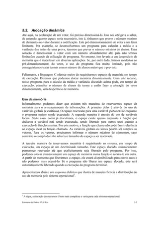 5.2. Alocação dinâmica 
Até aqui, na declaração de um vetor, foi preciso dimensioná-lo. Isto nos obrigava a saber, 
de antemão, quanto espaço seria necessário, isto é, tínhamos que prever o número máximo 
de elementos no vetor durante a codificação. Este pré-dimensionamento do vetor é um fator 
limitante. Por exemplo, se desenvolvermos um programa para calcular a média e a 
variância das notas de uma prova, teremos que prever o número máximo de alunos. Uma 
solução é dimensionar o vetor com um número absurdamente alto para não termos 
limitações quando da utilização do programa. No entanto, isto levaria a um desperdício de 
memória que é inaceitável em diversas aplicações. Se, por outro lado, formos modestos no 
pré-dimensionamento do vetor, o uso do programa fica muito limitado, pois não 
conseguiríamos tratar turmas com o número de alunos maior que o previsto. 
Felizmente, a linguagem C oferece meios de requisitarmos espaços de memória em tempo 
de execução. Dizemos que podemos alocar memória dinamicamente. Com este recurso, 
nosso programa para o cálculo da média e variância discutido acima pode, em tempo de 
execução, consultar o número de alunos da turma e então fazer a alocação do vetor 
dinamicamente, sem desperdício de memória. 
Uso da memória 
Informalmente, podemos dizer que existem três maneiras de reservarmos espaço de 
memória para o armazenamento de informações. A primeira delas é através do uso de 
variáveis globais (e estáticas). O espaço reservado para uma variável global existe enquanto 
o programa estiver sendo executado. A segunda maneira é através do uso de variáveis 
locais. Neste caso, como já discutimos, o espaço existe apenas enquanto a função que 
declarou a variável está sendo executada, sendo liberado para outros usos quando a 
execução da função termina. Por este motivo, a função que chama não pode fazer referência 
ao espaço local da função chamada. As variáveis globais ou locais podem ser simples ou 
vetores. Para os vetores, precisamos informar o número máximo de elementos, caso 
contrário o compilador não saberia o tamanho do espaço a ser reservado. 
A terceira maneira de reservarmos memória é requisitando ao sistema, em tempo de 
execução, um espaço de um determinado tamanho. Este espaço alocado dinamicamente 
permanece reservado até que explicitamente seja liberado pelo programa. Por isso, 
podemos alocar dinamicamente um espaço de memória numa função e acessá-lo em outra. 
A partir do momento que liberarmos o espaço, ele estará disponibilizado para outros usos e 
não podemos mais acessá-lo. Se o programa não liberar um espaço alocado, este será 
automaticamente liberado quando a execução do programa terminar. 
Apresentamos abaixo um esquema didático que ilustra de maneira fictícia a distribuição do 
uso da memória pelo sistema operacional1. 
1 A rigor, a alocação dos recursos é bem mais complexa e varia para cada sistema operacional. 
Estruturas de Dados –PUC-Rio 5-5 
 