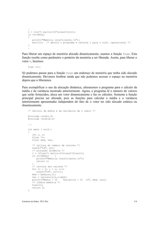… 
v = (int*) malloc(10*sizeof(int)); 
if (v==NULL) 
{ 
printf("Memoria insuficiente.n"); 
exit(1); /* aborta o programa e retorna 1 para o sist. operacional */ 
} 
… 
Para liberar um espaço de memória alocado dinamicamente, usamos a função free. Esta 
função recebe como parâmetro o ponteiro da memória a ser liberada. Assim, para liberar o 
vetor v, fazemos: 
free (v); 
Só podemos passar para a função free um endereço de memória que tenha sido alocado 
dinamicamente. Devemos lembrar ainda que não podemos acessar o espaço na memória 
depois que o liberamos. 
Para exemplificar o uso da alocação dinâmica, alteraremos o programa para o cálculo da 
média e da variância mostrado anteriormente. Agora, o programa lê o número de valores 
que serão fornecidos, aloca um vetor dinamicamente e faz os cálculos. Somente a função 
principal precisa ser alterada, pois as funções para calcular a média e a variância 
anteriormente apresentadas independem do fato de o vetor ter sido alocado estática ou 
dinamicamente. 
/* Cálculo da média e da variância de n reais */ 
#include <stdio.h> 
#include <stdlib.h> 
... 
int main ( void ) 
{ 
int i, n; 
float *v; 
float med, var; 
/* leitura do número de valores */ 
scanf("%d", &n); 
/* alocação dinâmica */ 
v = (float*) malloc(n*sizeof(float)); 
if (v==NULL) { 
printf("Memoria insuficiente.n”); 
return 1; 
} 
/* leitura dos valores */ 
for (i = 0; i < n; i++) 
scanf("%f", &v[i]); 
med = media(n,v); 
var = variancia(n,v,med); 
printf("Media = %f Variancia = %f n", med, var); 
/* libera memória */ 
free(v); 
return 0; 
} 
Estruturas de Dados –PUC-Rio 5-8 
 