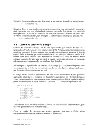 Exercício. Escreva uma função para determinar se um caractere é uma letra, com protótipo: 
int letra(char c); 
Exercício. Escreva uma função para converter um caractere para maiúscula. Se o caractere 
dado representar uma letra minúscula, devemos ter como valor de retorno a letra maiúscula 
correspondente. Se o caractere dado não for uma letra minúscula, devemos ter como valor 
de retorno o mesmo caractere, sem alteração. O protótipo desta função pode ser dado por: 
char maiuscula(char c); 
6.2. Cadeia de caracteres (strings) 
Cadeias de caracteres (strings), em C, são representadas por vetores do tipo char 
terminadas, obrigatoriamente, pelo caractere nulo ('0'). Portanto, para armazenarmos uma 
cadeia de caracteres, devemos reservar uma posição adicional para o caractere de fim da 
cadeia. Todas as funções que manipulam cadeias de caracteres (e a biblioteca padrão de C 
oferece várias delas) recebem como parâmetro um vetor de char, isto é, um ponteiro para o 
primeiro elemento do vetor que representa a cadeia, e processam caractere por caractere, 
até encontrarem o caractere nulo, que sinaliza o final da cadeia. 
Por exemplo, o especificador de formato %s da função printf permite imprimir uma 
cadeia de caracteres. A função printf então recebe um vetor de char e imprime elemento 
por elemento, até encontrar o caractere nulo. 
O código abaixo ilustra a representação de uma cadeia de caracteres. Como queremos 
representar a palavra Rio, composta por 3 caracteres, declaramos um vetor com dimensão 
4 (um elemento adicional para armazenarmos o caractere nulo no final da cadeia). O código 
preenche os elementos do vetor, incluindo o caractere '0', e imprime a palavra na tela. 
int main ( void ) 
{ 
char cidade[4]; 
cidade[0] = 'R'; 
cidade[1] = 'i'; 
cidade[2] = 'o'; 
cidade[3] = '0'; 
printf("%s n", cidade); 
return 0; 
} 
Se o caractere '0' não fosse colocado, a função printf executaria de forma errada, pois 
não conseguiria identificar o final da cadeia. 
Como as cadeias de caracteres são vetores, podemos reescrever o código acima 
inicializando os valores dos elementos do vetor na declaração: 
int main ( void ) 
Estruturas de Dados –PUC-Rio 6-3 
 