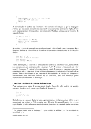 { 
char cidade[ ] = {'R', 'i', 'o', '0'}; 
printf("%s n", cidade); 
return 0; 
} 
A inicialização de cadeias de caracteres é tão comum em códigos C que a linguagem 
permite que elas sejam inicializadas escrevendo-se os caracteres entre aspas duplas. Neste 
caso, o caractere nulo é representado implicitamente. O código acima pode ser reescrito da 
seguinte forma: 
int main ( void ) 
{ 
char cidade[ ] = "Rio"; 
printf("%s n", cidade); 
return 0; 
} 
A variável cidade é automaticamente dimensionada e inicializada com 4 elementos. Para 
ilustrar a declaração e inicialização de cadeias de caracteres, consideremos as declarações 
abaixo: 
char s1[] = ""; 
char s2[] = "Rio de Janeiro"; 
char s3[81]; 
char s4[81] = "Rio"; 
Nestas declarações, a variável s1 armazena uma cadeia de caracteres vazia, representada 
por um vetor com um único elemento, o caractere '0'. A variável s2 representa um vetor 
com 15 elementos. A variável s3 representa uma cadeia de caracteres capaz de representar 
cadeias com até 80 caracteres, já que foi dimensionada com 81 elementos. Esta variável, no 
entanto, não foi inicializada e seu conteúdo é desconhecido. A variável s4 também foi 
dimensionada para armazenar cadeias até 80 caracteres, mas seus primeiros quatro 
elementos foram atribuídos na declaração. 
Leitura de caracteres e cadeias de caracteres 
Para capturarmos o valor de um caractere simples fornecido pelo usuário via teclado, 
usamos a função scanf, com o especificador de formato %c. 
char a; 
... 
scanf("%c", &a); 
... 
Desta forma, se o usuário digitar a letra r, por exemplo, o código associado à letra r será 
armazenado na variável a. Vale ressaltar que, diferente dos especificadores %d e %f, o 
especificador %c não pula os caracteres brancos2. Portanto, se o usuário teclar um espaço 
2 Um “caractere branco” pode ser um espaço (' '), um caractere de tabulação ('t') ou um caractere de 
nova linha ('n'). 
Estruturas de Dados –PUC-Rio 6-4 
 