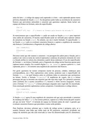 antes da letra r, o código do espaço será capturado e a letra r será capturada apenas numa 
próxima chamada da função scanf. Se desejarmos pular todas as ocorrências de caracteres 
brancos que porventura antecedam o caractere que queremos capturar, basta incluir um 
espaço em branco no formato, antes do especificador. 
char a; 
... 
scanf(" %c", %a); /* o branco no formato pula brancos da entrada */ 
... 
Já mencionamos que o especificador %s pode ser usado na função printf para imprimir 
uma cadeia de caracteres. O mesmo especificador pode ser utilizado para capturar cadeias 
de caracteres na função scanf. No entanto, seu uso é muito limitado. O especificador %s 
na função scanf pula os eventuais caracteres brancos e captura a seqüência de caracteres 
não brancos. Consideremos o fragmento de código abaixo: 
char cidade[81]; 
... 
scanf("%s", cidade); 
... 
Devemos notar que não usamos o caractere & na passagem da cadeia para a função, pois a 
cadeia é um vetor (o nome da variável representa o endereço do primeiro elemento do vetor 
e a função atribui os valores dos elementos a partir desse endereço). O uso do especificador 
de formato %s na leitura é limitado, pois o fragmento de código acima funciona apenas para 
capturar nomes simples. Se o usuário digitar Rio de Janeiro, apenas a palavra Rio será 
capturada, pois o %s lê somente uma seqüência de caracteres não brancos. 
Em geral, queremos ler nomes compostos (nome de pessoas, cidades, endereços para 
correspondência, etc.). Para capturarmos estes nomes, podemos usar o especificador de 
formato %[...], no qual listamos entre os colchetes todos os caracteres que aceitaremos 
na leitura. Assim, o formato "%[aeiou]" lê seqüências de vogais, isto é, a leitura 
prossegue até que se encontre um caractere que não seja uma vogal. Se o primeiro caractere 
entre colchetes for o acento circunflexo (^), teremos o efeito inverso (negação). Assim, 
com o formato "%[^aeiou]" a leitura prossegue enquanto uma vogal não for encontrada. 
Esta construção permite capturarmos nomes compostos. Consideremos o código abaixo: 
char cidade[81]; 
... 
scanf(" %[^n]", cidade); 
... 
A função scanf agora lê uma seqüência de caracteres até que seja encontrado o caractere 
de mudança de linha ('n'). Em termos práticos, captura-se a linha fornecida pelo usuário 
até que ele tecle “Enter”. A inclusão do espaço no formato (antes do sinal %) garante que 
eventuais caracteres brancos que precedam o nome serão pulados. 
Para finalizar, devemos salientar que o trecho de código acima é perigoso, pois, se o 
usuário fornecer uma linha que tenha mais de 80 caracteres, estaremos invadindo um 
espaço de memória que não está reservado (o vetor foi dimensionado com 81 elementos). 
Estruturas de Dados –PUC-Rio 6-5 
 
