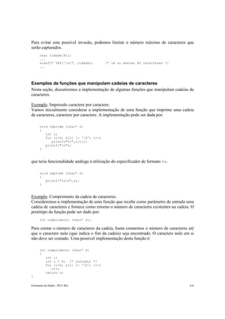 Para evitar esta possível invasão, podemos limitar o número máximo de caracteres que 
serão capturados. 
char cidade[81]; 
... 
scanf(" %80[^n]", cidade); /* lê no máximo 80 caracteres */ 
... 
Exemplos de funções que manipulam cadeias de caracteres 
Nesta seção, discutiremos a implementação de algumas funções que manipulam cadeias de 
caracteres. 
Exemplo. Impressão caractere por caractere. 
Vamos inicialmente considerar a implementação de uma função que imprime uma cadeia 
de caracteres, caractere por caractere. A implementação pode ser dada por: 
void imprime (char* s) 
{ 
int i; 
for (i=0; s[i] != '0'; i++) 
printf("%c",s[i]); 
printf("n"); 
} 
que teria funcionalidade análoga à utilização do especificador de formato %s. 
void imprime (char* s) 
{ 
printf("%sn",s); 
} 
Exemplo. Comprimento da cadeia de caracteres. 
Consideremos a implementação de uma função que recebe como parâmetro de entrada uma 
cadeia de caracteres e fornece como retorno o número de caracteres existentes na cadeia. O 
protótipo da função pode ser dado por: 
int comprimento (char* s); 
Para contar o número de caracteres da cadeia, basta contarmos o número de caracteres até 
que o caractere nulo (que indica o fim da cadeia) seja encontrado. O caractere nulo em si 
não deve ser contado. Uma possível implementação desta função é: 
int comprimento (char* s) 
{ 
int i; 
int n = 0; /* contador */ 
for (i=0; s[i] != '0'; i++) 
n++; 
return n; 
} 
Estruturas de Dados –PUC-Rio 6-6 
 