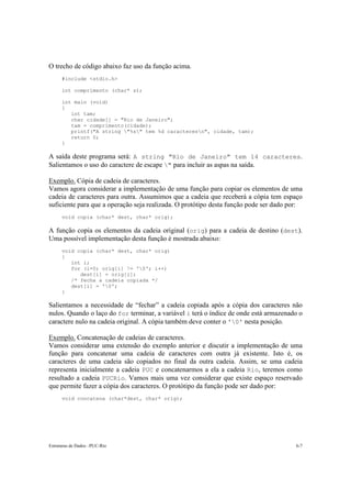 O trecho de código abaixo faz uso da função acima. 
#include <stdio.h> 
int comprimento (char* s); 
int main (void) 
{ 
int tam; 
char cidade[] = "Rio de Janeiro"; 
tam = comprimento(cidade); 
printf("A string "%s" tem %d caracteresn", cidade, tam); 
return 0; 
} 
A saída deste programa será: A string "Rio de Janeiro" tem 14 caracteres. 
Salientamos o uso do caractere de escape " para incluir as aspas na saída. 
Exemplo. Cópia de cadeia de caracteres. 
Vamos agora considerar a implementação de uma função para copiar os elementos de uma 
cadeia de caracteres para outra. Assumimos que a cadeia que receberá a cópia tem espaço 
suficiente para que a operação seja realizada. O protótipo desta função pode ser dado por: 
void copia (char* dest, char* orig); 
A função copia os elementos da cadeia original (orig) para a cadeia de destino (dest). 
Uma possível implementação desta função é mostrada abaixo: 
void copia (char* dest, char* orig) 
{ 
int i; 
for (i=0; orig[i] != '0'; i++) 
dest[i] = orig[i]; 
/* fecha a cadeia copiada */ 
dest[i] = '0'; 
} 
Salientamos a necessidade de “fechar” a cadeia copiada após a cópia dos caracteres não 
nulos. Quando o laço do for terminar, a variável i terá o índice de onde está armazenado o 
caractere nulo na cadeia original. A cópia também deve conter o '0' nesta posição. 
Exemplo. Concatenação de cadeias de caracteres. 
Vamos considerar uma extensão do exemplo anterior e discutir a implementação de uma 
função para concatenar uma cadeia de caracteres com outra já existente. Isto é, os 
caracteres de uma cadeia são copiados no final da outra cadeia. Assim, se uma cadeia 
representa inicialmente a cadeia PUC e concatenarmos a ela a cadeia Rio, teremos como 
resultado a cadeia PUCRio. Vamos mais uma vez considerar que existe espaço reservado 
que permite fazer a cópia dos caracteres. O protótipo da função pode ser dado por: 
void concatena (char*dest, char* orig); 
Estruturas de Dados –PUC-Rio 6-7 
 