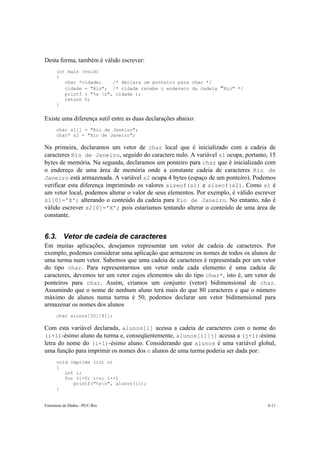 Desta forma, também é válido escrever: 
int main (void) 
{ 
char *cidade; /* declara um ponteiro para char */ 
cidade = "Rio"; /* cidade recebe o endereco da cadeia "Rio" */ 
printf ( "%s n", cidade ); 
return 0; 
} 
Existe uma diferença sutil entre as duas declarações abaixo: 
char s1[] = "Rio de Janeiro"; 
char* s2 = "Rio de Janeiro"; 
Na primeira, declaramos um vetor de char local que é inicializado com a cadeia de 
caracteres Rio de Janeiro, seguido do caractere nulo. A variável s1 ocupa, portanto, 15 
bytes de memória. Na segunda, declaramos um ponteiro para char que é inicializado com 
o endereço de uma área de memória onde a constante cadeia de caracteres Rio de 
Janeiro está armazenada. A variável s2 ocupa 4 bytes (espaço de um ponteiro). Podemos 
verificar esta diferença imprimindo os valores sizeof(s1) e sizeof(s2). Como s1 é 
um vetor local, podemos alterar o valor de seus elementos. Por exemplo, é válido escrever 
s1[0]='X'; alterando o conteúdo da cadeia para Xio de Janeiro. No entanto, não é 
válido escrever s2[0]='X'; pois estaríamos tentando alterar o conteúdo de uma área de 
constante. 
6.3. Vetor de cadeia de caracteres 
Em muitas aplicações, desejamos representar um vetor de cadeia de caracteres. Por 
exemplo, podemos considerar uma aplicação que armazene os nomes de todos os alunos de 
uma turma num vetor. Sabemos que uma cadeia de caracteres é representada por um vetor 
do tipo char. Para representarmos um vetor onde cada elemento é uma cadeia de 
caracteres, devemos ter um vetor cujos elementos são do tipo char*, isto é, um vetor de 
ponteiros para char. Assim, criamos um conjunto (vetor) bidimensional de char. 
Assumindo que o nome de nenhum aluno terá mais do que 80 caracteres e que o número 
máximo de alunos numa turma é 50, podemos declarar um vetor bidimensional para 
armazenar os nomes dos alunos 
char alunos[50][81]; 
Com esta variável declarada, alunos[i] acessa a cadeia de caracteres com o nome do 
(i+1)-ésimo aluno da turma e, conseqüentemente, alunos[i][j] acessa a (j+1)-ésima 
letra do nome do (i+1)-ésimo aluno. Considerando que alunos é uma variável global, 
uma função para imprimir os nomes dos n alunos de uma turma poderia ser dada por: 
void imprime (int n) 
{ 
int i; 
for (i=0; i<n; i++) 
printf("%sn", alunos[i]); 
} 
Estruturas de Dados –PUC-Rio 6-11 
 