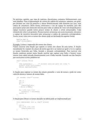 No próximo capítulo, que trata de matrizes, discutiremos conjuntos bidimensionais com 
mais detalhes. Para a representação de vetores de cadeias de caracteres, optamos, em geral, 
por declarar um vetor de ponteiros e alocar dinamicamente cada elemento (no caso, uma 
cadeia de caracteres). Desta forma, otimizamos o uso do espaço de memória, pois não 
precisamos achar uma dimensão máxima para todas as cadeias do vetor nem desperdiçamos 
espaço excessivo quando temos poucos nomes de alunos a serem armazenados. Cada 
elemento do vetor é um ponteiro. Se precisarmos armazenar um nome na posição, alocamos 
o espaço de memória necessário para armazenar a cadeia de caracteres correspondente. 
Assim, nosso vetor com os nomes dos alunos pode ser declarado da seguinte forma: 
#define MAX 50 
char* alunos[MAX]; 
Exemplo. Leitura e impressão dos nomes dos alunos. 
Vamos escrever uma função que captura os nomes dos alunos de uma turma. A função 
inicialmente lê o número de alunos da turma (que deve ser menor ou igual a MAX) e captura 
os nomes fornecidos por linha, fazendo a alocação correspondente. Para escrever esta 
função, podemos pensar numa função auxiliar que captura uma linha e fornece como 
retorno uma cadeia alocada dinamicamente com a linha inserida. Fazendo uso das funções 
que escrevemos acima, podemos ter: 
char* lelinha (void) 
{ 
char linha[121]; /* variavel auxiliar para ler linha */ 
scanf(" %120[^n]",linha); 
return duplica(linha); 
} 
A função para capturar os nomes dos alunos preenche o vetor de nomes e pode ter como 
valor de retorno o número de nomes lidos: 
int lenomes (char** alunos) 
{ 
int i; 
int n; 
do { 
scanf("%d",&n); 
} while (n>MAX); 
for (i=0; i<n; i++) 
alunos[i] = lelinha(); 
return n; 
} 
A função para liberar os nomes alocados na tabela pode ser implementada por: 
void liberanomes (int n, char** alunos) 
{ 
int i; 
for (i=0; i<n; i++) 
free(alunos[i]); 
} 
Estruturas de Dados –PUC-Rio 6-12 
 