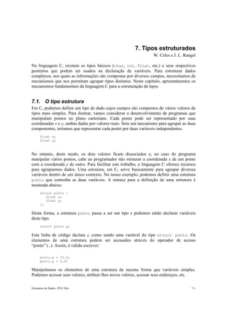 7. Tipos estruturados 
W. Celes e J. L. Rangel 
Na linguagem C, existem os tipos básicos (char, int, float, etc.) e seus respectivos 
ponteiros que podem ser usados na declaração de variáveis. Para estruturar dados 
complexos, nos quais as informações são compostas por diversos campos, necessitamos de 
mecanismos que nos permitam agrupar tipos distintos. Neste capítulo, apresentaremos os 
mecanismos fundamentais da linguagem C para a estruturação de tipos. 
7.1. O tipo estrutura 
Em C, podemos definir um tipo de dado cujos campos são compostos de vários valores de 
tipos mais simples. Para ilustrar, vamos considerar o desenvolvimento de programas que 
manipulam pontos no plano cartesiano. Cada ponto pode ser representado por suas 
coordenadas x e y, ambas dadas por valores reais. Sem um mecanismo para agrupar as duas 
componentes, teríamos que representar cada ponto por duas variáveis independentes. 
float x; 
float y; 
No entanto, deste modo, os dois valores ficam dissociados e, no caso do programa 
manipular vários pontos, cabe ao programador não misturar a coordenada x de um ponto 
com a coordenada y de outro. Para facilitar este trabalho, a linguagem C oferece recursos 
para agruparmos dados. Uma estrutura, em C, serve basicamente para agrupar diversas 
variáveis dentro de um único contexto. No nosso exemplo, podemos definir uma estrutura 
ponto que contenha as duas variáveis. A sintaxe para a definição de uma estrutura é 
mostrada abaixo: 
struct ponto { 
float x; 
float y; 
}; 
Desta forma, a estrutura ponto passa a ser um tipo e podemos então declarar variáveis 
deste tipo. 
struct ponto p; 
Esta linha de código declara p como sendo uma variável do tipo struct ponto. Os 
elementos de uma estrutura podem ser acessados através do operador de acesso 
“ponto” (.). Assim, é válido escrever: 
ponto.x = 10.0; 
ponto.y = 5.0; 
Manipulamos os elementos de uma estrutura da mesma forma que variáveis simples. 
Podemos acessar seus valores, atribuir-lhes novos valores, acessar seus endereços, etc. 
Estruturas de Dados –PUC-Rio 7-1 
 