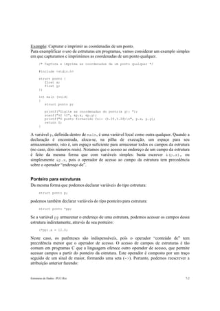 Exemplo: Capturar e imprimir as coordenadas de um ponto. 
Para exemplificar o uso de estruturas em programas, vamos considerar um exemplo simples 
em que capturamos e imprimimos as coordenadas de um ponto qualquer. 
/* Captura e imprime as coordenadas de um ponto qualquer */ 
#include <stdio.h> 
struct ponto { 
float x; 
float y; 
}; 
int main (void) 
{ 
struct ponto p; 
printf("Digite as coordenadas do ponto(x y): "); 
scanf("%f %f", &p.x, &p.y); 
printf("O ponto fornecido foi: (%.2f,%.2f)n", p.x, p.y); 
return 0; 
} 
A variável p, definida dentro de main, é uma variável local como outra qualquer. Quando a 
declaração é encontrada, aloca-se, na pilha de execução, um espaço para seu 
armazenamento, isto é, um espaço suficiente para armazenar todos os campos da estrutura 
(no caso, dois números reais). Notamos que o acesso ao endereço de um campo da estrutura 
é feito da mesma forma que com variáveis simples: basta escrever &(p.x), ou 
simplesmente &p.x, pois o operador de acesso ao campo da estrutura tem precedência 
sobre o operador “endereço de”. 
Ponteiro para estruturas 
Da mesma forma que podemos declarar variáveis do tipo estrutura: 
struct ponto p; 
podemos também declarar variáveis do tipo ponteiro para estrutura: 
struct ponto *pp; 
Se a variável pp armazenar o endereço de uma estrutura, podemos acessar os campos dessa 
estrutura indiretamente, através de seu ponteiro: 
(*pp).x = 12.0; 
Neste caso, os parênteses são indispensáveis, pois o operador “conteúdo de” tem 
precedência menor que o operador de acesso. O acesso de campos de estruturas é tão 
comum em programas C que a linguagem oferece outro operador de acesso, que permite 
acessar campos a partir do ponteiro da estrutura. Este operador é composto por um traço 
seguido de um sinal de maior, formando uma seta (->). Portanto, podemos reescrever a 
atribuição anterior fazendo: 
Estruturas de Dados –PUC-Rio 7-2 
 