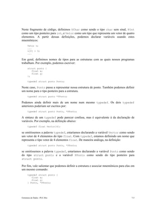 Neste fragmento de código, definimos UChar como sendo o tipo char sem sinal, PInt 
como um tipo ponteiro para int, e Vetor como um tipo que representa um vetor de quatro 
elementos. A partir dessas definições, podemos declarar variáveis usando estes 
mnemônicos: 
Vetor v; 
... 
v[0] = 3; 
... 
Em geral, definimos nomes de tipos para as estruturas com as quais nossos programas 
trabalham. Por exemplo, podemos escrever: 
struct ponto { 
float x; 
float y; 
}; 
typedef struct ponto Ponto; 
Neste caso, Ponto passa a representar nossa estrutura de ponto. Também podemos definir 
um nome para o tipo ponteiro para a estrutura. 
typedef struct ponto *PPonto; 
Podemos ainda definir mais de um nome num mesmo typedef. Os dois typedef 
anteriores poderiam ser escritos por: 
typedef struct ponto Ponto, *PPonto; 
A sintaxe de um typedef pode parecer confusa, mas é equivalente à da declaração de 
variáveis. Por exemplo, na definição abaixo: 
typedef float Vector[4]; 
se omitíssemos a palavra typedef, estaríamos declarando a variável Vector como sendo 
um vetor de 4 elementos do tipo float. Com typedef, estamos definindo um nome que 
representa o tipo vetor de 4 elementos float. De maneira análoga, na definição: 
typedef struct ponto Ponto, *PPonto; 
se omitíssemos a palavra typedef, estaríamos declarando a variável Ponto como sendo 
do tipo struct ponto e a variável PPonto como sendo do tipo ponteiro para 
struct ponto. 
Por fim, vale salientar que podemos definir a estrutura e associar mnemônicos para elas em 
um mesmo comando: 
typedef struct ponto { 
float x; 
float y; 
} Ponto, *PPonto; 
Estruturas de Dados –PUC-Rio 7-5 
 
