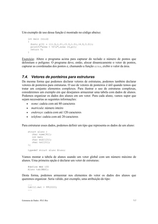 Um exemplo de uso dessa função é mostrado no código abaixo: 
int main (void) 
{ 
Ponto p[3] = {{1.0,1.0},{5.0,1.0},{4.0,3.0}}; 
printf("area = %fn",area (3,p)); 
return 0; 
} 
Exercício: Altere o programa acima para capturar do teclado o número de pontos que 
delimitam o polígono. O programa deve, então, alocar dinamicamente o vetor de pontos, 
capturar as coordenadas dos pontos e, chamando a função area, exibir o valor da área. 
7.4. Vetores de ponteiros para estruturas 
Da mesma forma que podemos declarar vetores de estruturas, podemos também declarar 
vetores de ponteiros para estruturas. O uso de vetores de ponteiros é útil quando temos que 
tratar um conjunto elementos complexos. Para ilustrar o uso de estruturas complexas, 
consideremos um exemplo em que desejamos armazenar uma tabela com dados de alunos. 
Podemos organizar os dados dos alunos em um vetor. Para cada aluno, vamos supor que 
sejam necessárias as seguintes informações: 
• nome: cadeia com até 80 caracteres 
• matricula: número inteiro 
• endereço: cadeia com até 120 caracteres 
• telefone: cadeia com até 20 caracteres 
Para estruturar esses dados, podemos definir um tipo que representa os dados de um aluno: 
struct aluno { 
char nome[81]; 
int mat; 
char end[121]; 
char tel[21]; 
}; 
typedef struct aluno Aluno; 
Vamos montar a tabela de alunos usando um vetor global com um número máximo de 
alunos. Uma primeira opção é declarar um vetor de estruturas: 
#define MAX 100 
Aluno tab[MAX]; 
Desta forma, podemos armazenar nos elementos do vetor os dados dos alunos que 
queremos organizar. Seria válido, por exemplo, uma atribuição do tipo: 
... 
tab[i].mat = 9912222; 
... 
Estruturas de Dados –PUC-Rio 7-7 
 