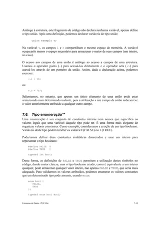 Análogo à estrutura, este fragmento de código não declara nenhuma variável, apenas define 
o tipo união. Após uma definição, podemos declarar variáveis do tipo união: 
union exemplo v; 
Na variável v, os campos i e c compartilham o mesmo espaço de memória. A variável 
ocupa pelo menos o espaço necessário para armazenar o maior de seus campos (um inteiro, 
no caso). 
O acesso aos campos de uma união é análogo ao acesso a campos de uma estrutura. 
Usamos o operador ponto (.) para acessá-los diretamente e o operador seta (->) para 
acessá-los através de um ponteiro da união. Assim, dada a declaração acima, podemos 
escrever: 
v.i = 10; 
ou 
v.c = 'x'; 
Salientamos, no entanto, que apenas um único elemento de uma união pode estar 
armazenado num determinado instante, pois a atribuição a um campo da união sobrescreve 
o valor anteriormente atribuído a qualquer outro campo. 
7.6. Tipo enumeração** 
Uma enumeração é um conjunto de constantes inteiras com nomes que especifica os 
valores legais que uma variável daquele tipo pode ter. É uma forma mais elegante de 
organizar valores constantes. Como exemplo, consideremos a criação de um tipo booleano. 
Variáveis deste tipo podem receber os valores 0 (FALSE) ou 1 (TRUE). 
Poderíamos definir duas constantes simbólicas dissociadas e usar um inteiro para 
representar o tipo booleano: 
#define FALSE 0 
#define TRUE 1 
typedef int Bool; 
Desta forma, as definições de FALSE e TRUE permitem a utilização destes símbolos no 
código, dando maior clareza, mas o tipo booleano criado, como é equivalente a um inteiro 
qualquer, pode armazenar qualquer valor inteiro, não apenas FALSE e TRUE, que seria mais 
adequado. Para validarmos os valores atribuídos, podemos enumerar os valores constantes 
que um determinado tipo pode assumir, usando enum: 
enum bool { 
FALSE, 
TRUE 
}; 
typedef enum bool Bool; 
Estruturas de Dados –PUC-Rio 7-10 
 