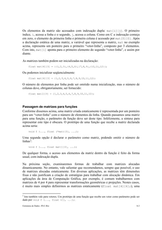 Os elementos da matriz são acessados com indexação dupla: mat[i][j]. O primeiro 
índice, i, acessa a linha e o segundo, j, acessa a coluna. Como em C a indexação começa 
em zero, o elemento da primeira linha e primeira coluna é acessado por mat[0][0]. Após 
a declaração estática de uma matriz, a variável que representa a matriz, mat no exemplo 
acima, representa um ponteiro para o primeiro “vetor-linha”, composto por 3 elementos. 
Com isto, mat[1] aponta para o primeiro elemento do segundo “vetor-linha”, e assim por 
diante. 
As matrizes também podem ser inicializadas na declaração: 
float mat[4][3] = {{1,2,3},{4,5,6},{7,8,9},{10,11,12}}; 
Ou podemos inicializar seqüencialmente: 
float mat[4][3] = {1,2,3,4,5,6,7,8,9,10,11,12}; 
O número de elementos por linha pode ser omitido numa inicialização, mas o número de 
colunas deve, obrigatoriamente, ser fornecido: 
float mat[][3] = {1,2,3,4,5,6,7,8,9,10,11,12}; 
Passagem de matrizes para funções 
Conforme dissemos acima, uma matriz criada estaticamente é representada por um ponteiro 
para um “vetor-linha” com o número de elementos da linha. Quando passamos uma matriz 
para uma função, o parâmetro da função deve ser deste tipo. Infelizmente, a sintaxe para 
representar este tipo é obscura. O protótipo de uma função que recebe a matriz declarada 
acima seria: 
void f (..., float (*mat)[3], ...); 
Uma segunda opção é declarar o parâmetro como matriz, podendo omitir o número de 
linhas2: 
void f (..., float mat[][3], ...); 
De qualquer forma, o acesso aos elementos da matriz dentro da função é feito da forma 
usual, com indexação dupla. 
Na próxima seção, examinaremos formas de trabalhar com matrizes alocadas 
dinamicamente. No entanto, vale salientar que recomendamos, sempre que possível, o uso 
de matrizes alocadas estaticamente. Em diversas aplicações, as matrizes têm dimensões 
fixas e não justificam a criação de estratégias para trabalhar com alocação dinâmica. Em 
aplicações da área de Computação Gráfica, por exemplo, é comum trabalharmos com 
matrizes de 4 por 4 para representar transformações geométricas e projeções. Nestes casos, 
é muito mais simples definirmos as matrizes estaticamente (float mat[4][4];), uma 
2 Isto também vale para vetores. Um protótipo de uma função que recebe um vetor como parâmetro pode ser 
dado por: void f (..., float v[], ...);. 
Estruturas de Dados –PUC-Rio 8-3 
 