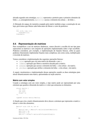 alocada segundo esta estratégia, mat[i] representa o ponteiro para o primeiro elemento da 
linha i, e, conseqüentemente, mat[i][j] acessa o elemento da coluna j da linha i. 
A liberação do espaço de memória ocupado pela matriz também exige a construção de um 
laço, pois temos que liberar cada linha antes de liberar o vetor de ponteiros: 
... 
for (i=0; i<m; i++) 
free(mat[i]); 
free(mat); 
8.4. Representação de matrizes 
Para exemplificar o uso de matrizes dinâmicas, vamos discutir a escolha de um tipo para 
representar as matrizes e um conjunto de operações implementadas sobre o tipo escolhido. 
Podemos considerar, por exemplo, a implementação de funções básicas, sobre as quais 
podemos futuramente implementar funções mais complexas, tais como soma, multiplicação 
e inversão de matrizes. 
Vamos considerar a implementação das seguintes operações básicas: 
• cria: operação que cria uma matriz de dimensão m por n; 
• libera: operação que libera a memória alocada para a matriz; 
• acessa: operação que acessa o elemento da linha i e da coluna j da matriz; 
• atribui: operação que atribui o elemento da linha i e da coluna j da matriz. 
A seguir, mostraremos a implementação dessas operações usando as duas estratégias para 
alocar dinamicamente uma matriz, apresentadas na seção anterior. 
Matriz com vetor simples 
Usando a estratégia com um vetor simples, o tipo matriz pode ser representado por uma 
estrutura que guarda a dimensão da matriz e o vetor que armazena os elementos. 
struct matriz { 
int lin; 
int col; 
float* v; 
}; 
typedef struct matriz Matriz; 
A função que cria a matriz dinamicamente deve alocar a estrutura que representa a matriz e 
alocar o vetor dos elementos: 
Matriz* cria (int m, int n) 
{ 
Matriz* mat = (Matriz*) malloc(sizeof(Matriz)); 
mat->lin = m; 
mat->col = n; 
mat->v = (float*) malloc(m*n*sizeof(float)); 
Estruturas de Dados –PUC-Rio 8-6 
 