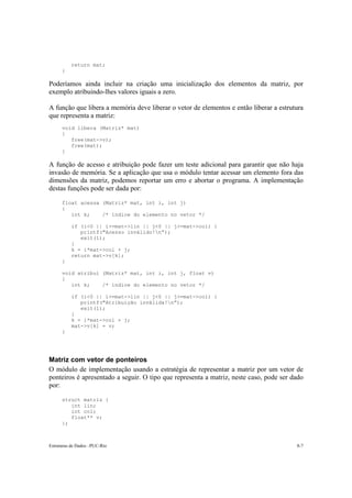 return mat; 
} 
Poderíamos ainda incluir na criação uma inicialização dos elementos da matriz, por 
exemplo atribuindo-lhes valores iguais a zero. 
A função que libera a memória deve liberar o vetor de elementos e então liberar a estrutura 
que representa a matriz: 
void libera (Matriz* mat) 
{ 
free(mat->v); 
free(mat); 
} 
A função de acesso e atribuição pode fazer um teste adicional para garantir que não haja 
invasão de memória. Se a aplicação que usa o módulo tentar acessar um elemento fora das 
dimensões da matriz, podemos reportar um erro e abortar o programa. A implementação 
destas funções pode ser dada por: 
float acessa (Matriz* mat, int i, int j) 
{ 
int k; /* índice do elemento no vetor */ 
if (i<0 || i>=mat->lin || j<0 || j>=mat->col) { 
printf("Acesso inválido!n”); 
exit(1); 
} 
k = i*mat->col + j; 
return mat->v[k]; 
} 
void atribui (Matriz* mat, int i, int j, float v) 
{ 
int k; /* índice do elemento no vetor */ 
if (i<0 || i>=mat->lin || j<0 || j>=mat->col) { 
printf("Atribuição inválida!n”); 
exit(1); 
} 
k = i*mat->col + j; 
mat->v[k] = v; 
} 
Matriz com vetor de ponteiros 
O módulo de implementação usando a estratégia de representar a matriz por um vetor de 
ponteiros é apresentado a seguir. O tipo que representa a matriz, neste caso, pode ser dado 
por: 
struct matriz { 
int lin; 
int col; 
float** v; 
}; 
Estruturas de Dados –PUC-Rio 8-7 
 