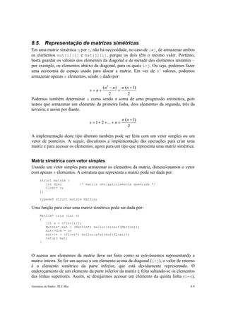 8.5. Representação de matrizes simétricas 
Em uma matriz simétrica n por n, não há necessidade, no caso de i≠j, de armazenar ambos 
os elementos mat[i][j] e mat[j][i], porque os dois têm o mesmo valor. Portanto, 
basta guardar os valores dos elementos da diagonal e de metade dos elementos restantes – 
por exemplo, os elementos abaixo da diagonal, para os quais i>j. Ou seja, podemos fazer 
uma economia de espaço usado para alocar a matriz. Em vez de n2 valores, podemos 
armazenar apenas s elementos, sendo s dado por: 
( 2 ) + 
s = n + n n n n 
( 1) 
2 
− 
2 
= 
Podemos também determinar s como sendo a soma de uma progressão aritmética, pois 
temos que armazenar um elemento da primeira linha, dois elementos da segunda, três da 
terceira, e assim por diante. 
s = + + + n = n n 
1 2 ... ( + 
1) 
2 
A implementação deste tipo abstrato também pode ser feita com um vetor simples ou um 
vetor de ponteiros. A seguir, discutimos a implementação das operações para criar uma 
matriz e para acessar os elementos, agora para um tipo que representa uma matriz simétrica. 
Matriz simétrica com vetor simples 
Usando um vetor simples para armazenar os elementos da matriz, dimensionamos o vetor 
com apenas s elementos. A estrutura que representa a matriz pode ser dada por: 
struct matsim { 
int dim; /* matriz obrigatoriamente quadrada */ 
float* v; 
}; 
typedef struct matsim MatSim; 
Uma função para criar uma matriz simétrica pode ser dada por: 
MatSim* cria (int n) 
{ 
int s = n*(n+1)/2; 
MatSim* mat = (MatSim*) malloc(sizeof(MatSim)); 
mat->dim = n; 
mat->v = (float*) malloc(s*sizeof(float)); 
return mat; 
} 
O acesso aos elementos da matriz deve ser feito como se estivéssemos representando a 
matriz inteira. Se for um acesso a um elemento acima da diagonal (i<j), o valor de retorno 
é o elemento simétrico da parte inferior, que está devidamente representado. O 
endereçamento de um elemento da parte inferior da matriz é feito saltando-se os elementos 
das linhas superiores. Assim, se desejarmos acessar um elemento da quinta linha (i=4), 
Estruturas de Dados –PUC-Rio 8-9 
 