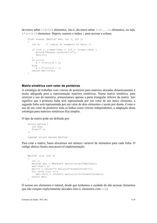 devemos saltar 1+2+3+4 elementos, isto é, devemos saltar 1+2+...+i elementos, ou seja, 
i*(i+1)/2 elementos. Depois, usamos o índice j para acessar a coluna. 
float acessa (MatSim* mat, int i, int j) 
{ 
int k; /* índice do elemento no vetor */ 
if (i<0 || i>=mat->dim || j<0 || j>=mat->dim) { 
printf("Acesso inválido!n”); 
exit(1); 
} 
if (i>=j) 
k = i*(i+1)/2 + j; 
else 
k = j*(j+1)/2 + i; 
return mat->v[k]; 
} 
Matriz simétrica com vetor de ponteiros 
A estratégia de trabalhar com vetores de ponteiros para matrizes alocadas dinamicamente é 
muito adequada para a representação matrizes simétricas. Numa matriz simétrica, para 
otimizar o uso da memória, armazenamos apenas a parte triangular inferior da matriz. Isto 
significa que a primeira linha será representada por um vetor de um único elemento, a 
segunda linha será representada por um vetor de dois elementos e assim por diante. Como o 
uso de um vetor de ponteiros trata as linhas como vetores independentes, a adaptação desta 
estratégia para matrizes simétricas fica simples. 
O tipo da matriz pode ser definido por: 
struct matsim { 
int dim; 
float** v; 
}; 
typedef struct matsim MatSim; 
Para criar a matriz, basta alocarmos um número variável de elementos para cada linha. O 
código abaixo ilustra uma possível implementação: 
MatSim* cria (int n) 
{ 
int i; 
MatSim* mat = (MatSim*) malloc(sizeof(MatSim)); 
mat->dim = n; 
mat->v = (float**) malloc(n*sizeof(float*)); 
for (i=0; i<n; i++) 
mat->v[i] = (float*) malloc((i+1)*sizeof(float)); 
return mat; 
} 
O acesso aos elementos é natural, desde que tenhamos o cuidado de não acessar elementos 
que não estejam explicitamente alocados (isto é, elementos com i<j). 
Estruturas de Dados –PUC-Rio 8-10 
 