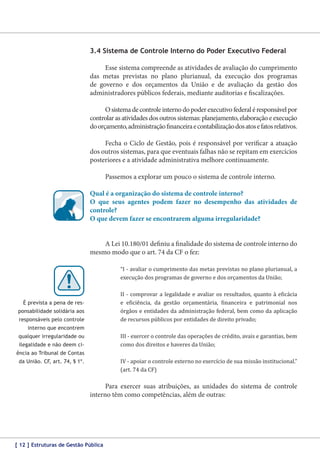 3.4 Sistema de Controle Interno do Poder Executivo Federal
Esse sistema compreende as atividades de avaliação do cumprimento
das metas previstas no plano plurianual, da execução dos programas
de governo e dos orçamentos da União e de avaliação da gestão dos
administradores públicos federais, mediante auditorias e fiscalizações.
O sistema de controle interno do poder executivo federal é responsável por
controlar as atividades dos outros sistemas: planejamento, elaboração e execução
do orçamento, administração financeira e contabilização dos atos e fatos relativos.
Fecha o Ciclo de Gestão, pois é responsável por verificar a atuação
dos outros sistemas, para que eventuais falhas não se repitam em exercícios
posteriores e a atividade administrativa melhore continuamente.
Passemos a explorar um pouco o sistema de controle interno.
Qual é a organização do sistema de controle interno?
O que seus agentes podem fazer no desempenho das atividades de
controle?
O que devem fazer se encontrarem alguma irregularidade?
A Lei 10.180/01 definiu a finalidade do sistema de controle interno do
mesmo modo que o art. 74 da CF o fez:
“I - avaliar o cumprimento das metas previstas no plano plurianual, a
execução dos programas de governo e dos orçamentos da União;

II - comprovar a legalidade e avaliar os resultados, quanto à eficácia
e eficiência, da gestão orçamentária, financeira e patrimonial nos
órgãos e entidades da administração federal, bem como da aplicação
de recursos públicos por entidades de direito privado;

É prevista a pena de responsabilidade solidária aos
responsáveis pelo controle

III - exercer o controle das operações de crédito, avais e garantias, bem
como dos direitos e haveres da União;

interno que encontrem
qualquer irregularidade ou
ilegalidade e não deem ciência ao Tribunal de Contas
da União. CF, art. 74, § 1º.

IV - apoiar o controle externo no exercício de sua missão institucional.”
(art. 74 da CF)

Para exercer suas atribuições, as unidades do sistema de controle
interno têm como competências, além de outras:

[ 12 ] Estruturas de Gestão Pública

 