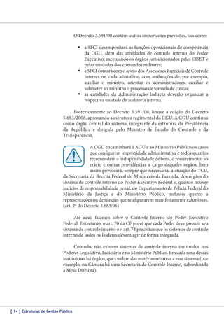 O Decreto 3.591/00 contém outras importantes previsões, tais como:
	a SFCI desempenhará as funções operacionais de competência
da CGU, além das atividades de controle interno do Poder
Executivo, excetuando os órgãos jurisdicionados pelas CISET e
pelas unidades dos comandos militares;
	a SFCI contará com o apoio dos Assessores Especiais de Controle
Interno em cada Ministério, com atribuições de, por exemplo,
auxiliar o ministro, orientar os administradores, auxiliar e
submeter ao ministro o processo de tomada de contas;
	as entidades da Administração Indireta deverão organizar a
respectiva unidade de auditoria interna.
Posteriormente ao Decreto 3.591/00, houve a edição do Decreto
5.683/2006, aprovando a estrutura regimental da CGU. A CGU continua
como órgão central do sistema, integrante da estrutura da Presidência
da República e dirigida pelo Ministro de Estado do Controle e da
Transparência.
A CGU encaminhará à AGU e ao Ministério Público os casos
que configurem improbidade administrativa e todos quantos
recomendem a indisponibilidade de bens, o ressarcimento ao
erário e outras providências a cargo daqueles órgãos, bem
assim provocará, sempre que necessária, a atuação do TCU,
da Secretaria da Receita Federal do Ministério da Fazenda, dos órgãos do
sistema de controle interno do Poder Executivo Federal e, quando houver
indícios de responsabilidade penal, do Departamento de Polícia Federal do
Ministério da Justiça e do Ministério Público, inclusive quanto a
representações ou denúncias que se afigurarem manifestamente caluniosas.
(art. 2º do Decreto 5.683/06)
Até aqui, falamos sobre o Controle Interno do Poder Executivo
Federal. Entretanto, o art. 70 da CF prevê que cada Poder deve possuir seu
sistema de controle interno e o art. 74 preceitua que os sistemas de controle
interno de todos os Poderes devem agir de forma integrada.
Contudo, não existem sistemas de controle interno instituídos nos
Poderes Legislativo, Judiciário e no Ministério Público. Em cada uma dessas
instituições há órgãos, que cuidam das matérias relativas a esse sistema (por
exemplo, na Câmara há uma Secretaria de Controle Interno, subordinada
à Mesa Diretora).

[ 14 ] Estruturas de Gestão Pública

 