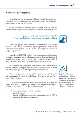 4. Vedações e prerrogativas
As atribuições dos sistemas do Ciclo de Gestão são complexas e
extremamente importantes, pois se trata do uso dos recursos públicos para
consecução dos objetivos do Governo.
O uso de dinheiros públicos requer cuidados especiais, por isso
existem algumas exigências para as pessoas poderem fazer parte desse ciclo.
Quem não pode fazer parte do Ciclo de Gestão?
O que a legislação prevê para proteger os recursos públicos?
Atenta aos perigos que envolvem a administração dos recursos
públicos, a Lei 10.180/01 estabeleceu algumas garantias e restrições aos
servidores que integram o Ciclo de Gestão, para que possam exercer suas
funções regularmente.
Segundo a Lei 10.180/01, nenhum processo, documento ou informação
poderá ser sonegado aos servidores dos sistemas de contabilidade e de
controle interno, no exercício das atribuições inerentes às atividades de
registros contábeis, de auditoria, fiscalização e avaliação de gestão.
Os dirigentes dos sistemas de contabilidade e do controle interno
podem contestar quaisquer atos de gestão realizados sem a devida
fundamentação legal, mediante representação ao responsável.
Vimos as garantias e prerrogativas que a lei estabelece aos
integrantes dos sistemas de contabilidade e de controle interno. Agora
vejamos as proibições.

O agente público que, injustificadamente dificultar
a atuação dos servidores do
sistema de contabilidade e

As primeiras vedações que iremos mencionar são as relativas aos
cargos de direção. A lei prevê que é vedado aos dirigentes dos órgãos e
unidades dos sistemas do Ciclo de Gestão exercerem:

do controle interno, ficará
sujeito à pena de responsabilidade administrativa,

	atividade de direção político-partidária;
	profissão liberal;
	demais atividades incompatíveis com os interesses da APF, na
forma que dispuser o regulamento.

Aula 2 – Ciclo de Gestão na Administração Pública Federal [ 15 ]

 