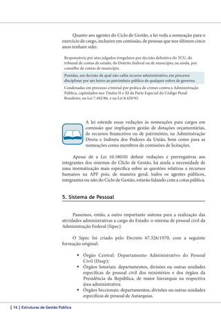 Quanto aos agentes do Ciclo de Gestão, a lei veda a nomeação para o
exercício de cargo, inclusive em comissão, de pessoas que nos últimos cinco
anos tenham sido:
Responsáveis por atos julgados irregulares por decisão definitiva do TCU, do
tribunal de contas de estado, do Distrito Federal ou de município, ou ainda, por
conselho de contas de município.
Punidas, em decisão da qual não caiba recurso administrativo, em processo
disciplinar por ato lesivo ao patrimônio público de qualquer esfera de governo.
Condenadas em processo criminal por prática de crimes contra a Administração
Pública, capitulados nos Títulos II e XI da Parte Especial do Código Penal
Brasileiro, na Lei 7.492/86, e na Lei 8.429/92.

A lei estende essas vedações às nomeações para cargos em
comissão que impliquem gestão de dotações orçamentárias,
de recursos financeiros ou de patrimônio, na Administração
Direta e Indireta dos Poderes da União, bem como para as
nomeações como membros de comissões de licitações.
Apesar de a Lei 10.180/01 definir vedações e prerrogativas aos
integrantes dos sistemas do Cliclo de Gestão, há ainda a necessidade de
uma normatização mais específica sobre as questões relativas a recursos
humanos na APF pois, de maneira geral, todos os agentes públicos,
integrantes ou não do Ciclo de Gestão, estarão lidando com a coisa pública.

5. Sistema de Pessoal
Passemos, então, a outro importante sistema para a realização das
atividades administrativas a cargo do Estado: o sistema de pessoal civil da
Administração Federal (Sipec).
O Sipec foi criado pelo Decreto 67.326/1970, com a seguinte
formação original:
	Órgão Central: Departamento Administrativo do Pessoal
Civil (Dasp);
	Órgãos Setoriais: departamentos, divisões ou outras unidades
específicas de pessoal civil dos ministérios e dos órgãos da
Presidência da República, de maior hierarquia na respectiva
área administrativa.
	Órgãos Seccionais: departamentos, divisões ou outras unidades
específicas de pessoal de Autarquias.
[ 16 ] Estruturas de Gestão Pública

 