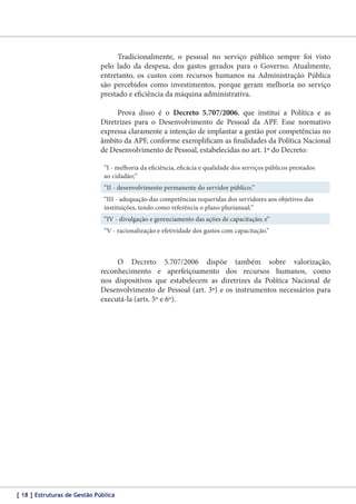 Tradicionalmente, o pessoal no serviço público sempre foi visto
pelo lado da despesa, dos gastos gerados para o Governo. Atualmente,
entretanto, os custos com recursos humanos na Administração Pública
são percebidos como investimentos, porque geram melhoria no serviço
prestado e eficiência da máquina administrativa.
Prova disso é o Decreto 5.707/2006, que institui a Política e as
Diretrizes para o Desenvolvimento de Pessoal da APF. Esse normativo
expressa claramente a intenção de implantar a gestão por competências no
âmbito da APF, conforme exemplificam as finalidades da Política Nacional
de Desenvolvimento de Pessoal, estabelecidas no art. 1º do Decreto:
“I - melhoria da eficiência, eficácia e qualidade dos serviços públicos prestados
ao cidadão;”
“II - desenvolvimento permanente do servidor público;”
“III - adequação das competências requeridas dos servidores aos objetivos das
instituições, tendo como referência o plano plurianual;”
“IV - divulgação e gerenciamento das ações de capacitação; e”
“V - racionalização e efetividade dos gastos com capacitação.”

O Decreto 5.707/2006 dispõe também sobre valorização,
reconhecimento e aperfeiçoamento dos recursos humanos, como
nos dispositivos que estabelecem as diretrizes da Política Nacional de
Desenvolvimento de Pessoal (art. 3º) e os instrumentos necessários para
executá-la (arts. 5º e 6º).

[ 18 ] Estruturas de Gestão Pública

 