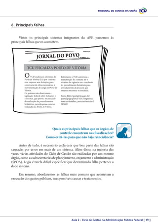 6. Principais falhas
Vistos os principais sistemas integrantes da APF, passemos às
principais falhas que os acometem.

TCU FISCALIZA PORTO DE VITÓRIA

O

TCU multou ex-diretores do
Porto de Vitória (ES) por contratarem empresa sem licitação, para
construção de obras necessárias à
movimentação de carga no Porto de
Vitória.
Os gestores não observaram a
legislação federal sobre licitações e
contratos, que prevê a necessidade
de realização de procedimentos
licitatórios para despesas como as
realizadas no Porto de Vitória.

Entretanto, o TCU autorizou a
manutenção do contrato até o
término da vigência ou a conclusão
do procedimento licitatório para
arrendamento da área em que
empresa encontra-se instalada.
Fonte: http://portal2.tcu.gov.br/
portal/page/portal/TCU/imprensa/
noticias/detalhes_noticias?noticia=2
385609

Quais as principais falhas que os órgãos de
controle encontram nas fiscalizações?
Como evitá-las para que não haja reincidência?
Antes de tudo, é necessário esclarecer que boa parte das falhas são
causadas por erros em mais de um sistema. Além disso, na maioria das
vezes, várias atividades do Ciclo de Gestão são realizadas por um mesmo
órgão, como as subsecretarias de planejamento, orçamento e administração
(SPOA). Logo, é tarefa difícil especificar que determinada falha pertence a
dado sistema.
Em resumo, abordaremos as falhas mais comuns que acometem a
execução dos gastos públicos, suas possíveis causas e tratamentos.

Aula 2 – Ciclo de Gestão na Administração Pública Federal [ 19 ]

 