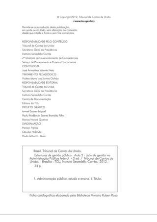 © Copyright 2012, Tribunal de Contas de União
<www.tcu.gov.br>

Permite-se a reprodução desta publicação,
em parte ou no todo, sem alteração do conteúdo,
desde que citada a fonte e sem fins comerciais.
RESPONSABILIDADE PELO CONTEÚDO
Tribunal de Contas da União
Secretaria Geral da Presidência
Instituto Serzedello Corrêa
2ª Diretoria de Desenvolvimento de Competências
Serviço de Planejamento e Projetos Educacionais
CONTEUDISTA
José Arimathea Valente Neto
TRATAMENTO PEDAGÓGICO
Violeta Maria dos Santos Galvão
RESPONSABILIDADE EDITORIAL
Tribunal de Contas da União
Secretaria Geral da Presidência
Instituto Serzedello Corrêa
Centro de Documentação
Editora do TCU
PROJETO GRÁFICO
Ismael Soares Miguel
Paulo Prudêncio Soares Brandão Filho
Bianca Novais Queiroz
DIAGRAMAÇÃO
Herson Freitas
Cláudio Holanda
Paulo Arthur C. Alves

Brasil. Tribunal de Contas da União.
Estruturas de gestão pública : Aula 2 : ciclo de gestão na
Administração Pública federal - 2.ed. / Tribunal de Contas da
União. – Brasília : TCU, Instituto Serzedello Corrêa, 2012.
24 p.

1. Administração pública, estudo e ensino. I. Título.

Ficha catalográfica elaborada pela Biblioteca Ministro Ruben Rosa

 