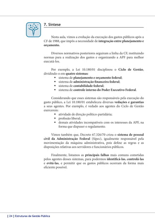7. Síntese
Nesta aula, vimos a evolução da execução dos gastos públicos após a
CF de 1988, que impôs a necessidade de integração entre planejamento e
orçamento.
Diversos normativos posteriores seguiram a linha da CF, instituindo
normas para a realização dos gastos e organizando a APF para melhor
executá-los.
Por exemplo, a Lei 10.180/01 disciplinou o Ciclo de Gestão,
dividindo-o em quatro sistemas:
	sistema de planejamento e orçamento federal;
	sistema de administração financeira federal;
	sistema de contabilidade federal;
	sistema de controle interno do Poder Executivo Federal.
Considerando que esses sistemas são responsáveis pela execução do
gasto público, a Lei 10.180/01 estabeleceu diversas vedações e garantias
a seus agentes. Por exemplo, é vedado aos agentes do Ciclo de Gestão
exercerem:
	atividade de direção político-partidária;
	profissão liberal;
	demais atividades incompatíveis com os interesses da APF, na
forma que dispuser o regulamento.
Vimos também que, Decreto 67.326/70 criou o sistema de pessoal
civil da Administração Federal (Sipec), igualmente responsável pela
movimentação da máquina administrativa, pois define as regras e as
disposições relativas aos servidores e funcionários públicos.
Finalmente, listamos as principais falhas mais comuns cometidas
pelos agentes desses sistemas, para podermos identificá-las, controlá‑las
e evitá-las, e permitir que os gastos públicos ocorram da forma mais
eficiente possível.

[ 24 ] Estruturas de Gestão Pública

 