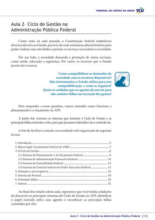 Aula 2– Ciclo de Gestão na
Administração Pública Federal
Como visto na aula passada, a Constituição Federal estabeleceu
diversos deveres ao Estado, que teve de criar estruturas administrativas para
poder realizar suas atividades e prestar os serviços necessários à sociedade.
Por um lado, a sociedade demanda a prestação de vários serviços,
como saúde, educação e segurança. Por outro, os recursos que o Estado
possui são escassos.
Como compatibilizar as demandas da
sociedade com os recursos disponíveis?
Que instrumentos o Estado utiliza para essa
compatibilização e como se organiza?
Quais os cuidados que os agentes devem ter para
não cometer falhas na execução dos gastos?
Para responder a essas questões, vamos entender como funciona o
planejamento e o orçamento na APF.
A partir daí, veremos os sistemas que formam o Ciclo de Gestão e as
principais falhas inerentes a eles, para que possamos identificá-las e controlá‑las.
A fim de facilitar o estudo, essa unidade está organizada da seguinte
forma:
1. Introdução..................................................................................................................................... 5
2. Marco legal: Constituição Federal de 1988..................................................................... 7
3. O Ciclo de Gestão........................................................................................................................ 8
3.1 Sistema de Planejamento e de Orçamento Federal............................................. 8
3.2 Sistema de Administração Financeira Federal................................................... 10
3.3 Sistema de Contabilidade Federal............................................................................ 12
3.4 Sistema de Controle Interno do Poder Executivo Federal............................. 13
4. Vedações e prerrogativas..................................................................................................... 16
5. Sistema de Pessoal.................................................................................................................. 18
6. Principais falhas...................................................................................................................... 20
7. Síntese.......................................................................................................................................... 25

Ao final dos estudos desta aula, esperamos que você tenha condições
de descrever os principais sistemas do Ciclo de Gestão na APF, identificar
o papel exercido pelos seus agentes e reconhecer as principais falhas
cometidas por eles.
Aula 2 – Ciclo de Gestão na Administração Pública Federal [ 3 ]

 
