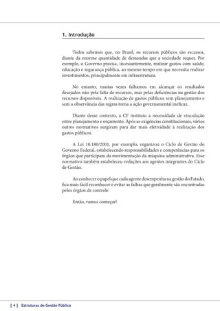 1. Introdução
Todos sabemos que, no Brasil, os recursos públicos são escassos,
diante da enorme quantidade de demandas que a sociedade requer. Por
exemplo, o Governo precisa, incessantemente, realizar gastos com saúde,
educação e segurança pública, ao mesmo tempo em que necessita realizar
investimentos, principalmente em infraestrutura.
No entanto, muitas vezes falhamos em alcançar os resultados
desejados não pela falta de recursos, mas pelas deficiências na gestão dos
recursos disponíveis. A realização de gastos públicos sem planejamento e
sem a observância das regras torna a ação governamental ineficaz.
Diante desse contexto, a CF instituiu a necessidade de vinculação
entre planejamento e orçamento. Após as exigências constitucionais, vários
outros normativos surgiram para dar mais efetividade à realização dos
gastos públicos.
A Lei 10.180/2001, por exemplo, organizou o Ciclo de Gestão do
Governo Federal, estabelecendo responsabilidades e competências para os
órgãos que participam da movimentação da máquina administrativa. Esse
normativo também estabeleceu vedações aos agentes integrantes do Ciclo
de Gestão.
Ao conhecer o papel que cada agente desempenha na gestão do Estado,
fica mais fácil reconhecer e evitar as falhas que geralmente são encontradas
pelos órgãos de controle.
Então, vamos começar!

[ 4 ] Estruturas de Gestão Pública

 