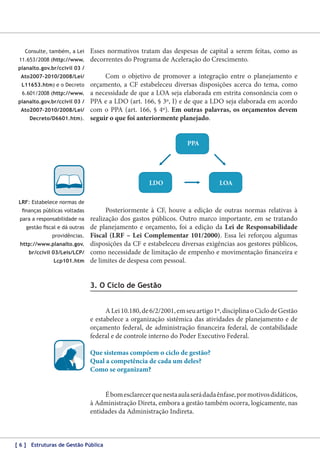 Consulte, também, a Lei
11.653/2008 (http://www.

Esses normativos tratam das despesas de capital a serem feitas, como as
decorrentes do Programa de Aceleração do Crescimento.

planalto.gov.br/ccivil 03 /
Ato2007-2010/2008/Lei/
L11653.htm) e o Decreto
6.601/2008 (http://www.
planalto.gov.br/ccivil 03 /
Ato2007-2010/2008/Lei/
Decreto/D6601.htm).

Com o objetivo de promover a integração entre o planejamento e
orçamento, a CF estabeleceu diversas disposições acerca do tema, como
a necessidade de que a LOA seja elaborada em estrita consonância com o
PPA e a LDO (art. 166, § 3º, I) e de que a LDO seja elaborada em acordo
com o PPA (art. 166, § 4º). Em outras palavras, os orçamentos devem
seguir o que foi anteriormente planejado.
PPA

LDO

LOA

LRF: Estabelece normas de
finanças públicas voltadas
para a responsabilidade na
gestão fiscal e dá outras
providências.
http://www.planalto.gov.
br/ccivil 03/Leis/LCP/
Lcp101.htm

Posteriormente à CF, houve a edição de outras normas relativas à
realização dos gastos públicos. Outro marco importante, em se tratando
de planejamento e orçamento, foi a edição da Lei de Responsabilidade
Fiscal (LRF – Lei Complementar 101/2000). Essa lei reforçou algumas
disposições da CF e estabeleceu diversas exigências aos gestores públicos,
como necessidade de limitação de empenho e movimentação financeira e
de limites de despesa com pessoal.

3. O Ciclo de Gestão
A Lei 10.180, de 6/2/2001, em seu artigo 1º, disciplina o Ciclo de Gestão
e estabelece a organização sistêmica das atividades de planejamento e de
orçamento federal, de administração financeira federal, de contabilidade
federal e de controle interno do Poder Executivo Federal.
Que sistemas compõem o ciclo de gestão?
Qual a competência de cada um deles?
Como se organizam?
É bom esclarecer que nesta aula será dada ênfase, por motivos didáticos,
à Administração Direta, embora a gestão também ocorra, logicamente, nas
entidades da Administração Indireta.

[ 6 ] Estruturas de Gestão Pública

 