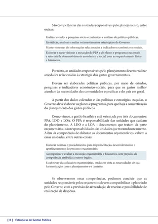 São competências das unidades responsáveis pelo planejamento, entre
outras:
Realizar estudos e pesquisas sócio-econômicas e análises de políticas públicas.
Identificar, analisar e avaliar os investimentos estratégicos do Governo.
Manter sistemas de informações relacionados a indicadores econômicos e sociais.
Elaborar e supervisionar a execução do PPA e de planos e programas nacionais
e setoriais de desenvolvimento econômico e social, com acompanhamento físico
e financeiro.

Portanto, as unidades responsáveis pelo planejamento devem realizar
atividades relacionadas à estratégia dos gastos governamentais.
Devem ser elaboradas políticas públicas, por meio de estudos,
pesquisas e indicadores econômico-sociais, para que os gastos melhor
atendam às necessidades das comunidades específicas e do país em geral.
A partir dos dados coletados e das políticas e estratégias traçadas, o
Governo deve elaborar os planos e programas, para que haja a concretização
do planejamento dos gastos públicos.
Como vimos, a gestão brasileira está orientada por três documentos:
PPA, LDO e LOA. O PPA é responsabilidade das unidades que cuidam
do planejamento. A LDO e a LOA – documentos que tratam da parte
orçamentária – são responsabilidades das unidades que tratam do orçamento.
Além da competência de elaborar os documentos orçamentários, cabem a
essas unidades, entre outras coisas:
Elaborar normas e procedimentos para implementação, desenvolvimento e
aperfeiçoamento do processo orçamentário.
Acompanhar e avaliar a execução orçamentária e financeira, sem prejuízo da
competência atribuída a outros órgãos.
Estabelecer classificações orçamentárias, tendo em vista as necessidades de sua
harmonização com o planejamento e o controle.

Se observarmos essas competências, podemos concluir que as
unidades responsáveis pelos orçamentos devem compatibilizar o planejado
pelo Governo com a previsão de arrecadação de receitas e possibilidade de
realização de despesas.

[ 8 ] Estruturas de Gestão Pública

 