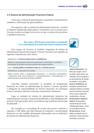 3.2 Sistema de Administração Financeira Federal
Vimos que o sistema de planejamento e orçamento é responsável por
estabelecer a destinação dos gastos públicos.
Na sequência, cabe ao sistema de administração financeira conciliar
as despesas estabelecidas pelos planos e orçamentos com as receitas que o
Governo receberá ao longo do exercício, ou seja, o sistema deve promover
o equilíbrio financeiro.
Mas como a APF faz para concretizar o orçamento?
E se a arrecadação de receitas não ocorrer como previsto?
Para começo de conversa, as unidades integrantes do sistema de
administração finaceira devem gerir o Tesouro Nacional, com respaldo nas
seguintes competências, entre outras:
Administrar os haveres financeiros e mobiliários.

Elaborar a programação financeira, gerenciar a Conta Única e subsidiar a
formulação da política de financiamento da despesa pública.
Gerir a dívida pública mobiliária federal e a dívida externa.

Administrar as operações de crédito.

Editar normas sobre a programação financeira e a execução orçamentária
e financeira, bem como promover o acompanhamento, a sistematização e a
padronização da execução da despesa pública.

Cabe-lhes também desenvolver as atividades de programação
financeira da União, de administração de direitos e haveres, garantias
e obrigações de responsabilidade do Tesouro Nacional e de orientação
técnico-normativa referente à execução orçamentária e financeira.

Haveres financeiros: créditos que surgem a favor
da União, decorrentes, por
exemplo, de privatizações e
do parcelamento de dívidas
de estados e municípios.
Haveres mobiliários: participações societárias em
empresas públicas e sociedades de economia mista,bem
como os seus respectivos

Logo, as unidades do sistema de administração financeira são
responsáveis por executar o orçamento predefinido, o mais fidedignamente
possível. Claro que podem advir circunstâncias que interfiram na execução
do planejado.

rendimentos e direitos.
Dívida pública mobiliária
federal: dívida pública
representada por títulos
emitidos pela União, inclusi-

Por exemplo, se a arrecadação de receitas não ocorrer conforme o
esperado, a LRF define que haja limitação de empenho e movimentação
financeira, ou seja, medidas diretamente relacionadas com as atribuições
do sistema de administração financeira.

ve os do Banco Central.
Dívida externa: dívida
pública resultante de empréstimos e financiamentos
contraídos no exterior.

Aula 2 – Ciclo de Gestão na Administração Pública Federal [ 9 ]

 