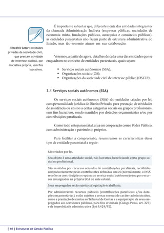 Terceiro Setor: entidades

É importante salientar que, diferentemente das entidades integrantes
da chamada Administração Indireta (empresas públicas, sociedades de
economia mista, fundações públicas, autarquias e consórcios públicos),
as entidades paraestatais não fazem parte da estrutura administrativa do
Estado, mas tão-somente atuam em sua colaboração. As Entidades do
Terceiro Setor também não fazem parte da Administração Pública.

privadas da sociedade civil,
que prestam atividade
de interesse público, por

Veremos, a partir de agora, detalhes de cada uma das entidades que se
enquadram no conceito de entidades paraestatais, quais sejam:

iniciativa própria, sem fins

	Serviços sociais autônomos (SSA);
	Organizações sociais (OS);
	Organizações da sociedade civil de interesse público (OSCIP).

lucrativos.

3.1 Serviços sociais autônomos (SSA)
Os serviços sociais autônomos (SSA) são entidades criadas por lei,
com personalidade jurídica de Direito Privado, para prestação de atividades
de assistência ou ensino a certas categorias sociais ou grupos profissionais,
sem fins lucrativos, sendo mantidos por dotações orçamentárias e/ou por
contribuições parafiscais.
Como todo ente paraestatal, atua em cooperação com o Poder Público,
com administração e patrimônio próprios.
Para facilitar a compreensão, resumiremos as características desse
tipo de entidade paraestatal a seguir:
São criados por lei.

Seu objeto é uma atividade social, não lucrativa, beneficiando certo grupo social ou profissional.

São mantidos por recursos oriundos de contribuições parafiscais, recolhidas
compulsoriamente pelos contribuintes definidos em lei (normalmente, o INSS
recolhe as contribuições e repassa ao serviço social autônomo) e/ou por recursos consignados na própria LOA do ente estatal.
Seus empregados estão sujeitos à legislação trabalhista.

Por administrarem recursos públicos (contribuições parafiscais e/ou dotações orçamentárias), estão sujeitos a certas normas de caráter administrativo,
como a prestação de contas ao Tribunal de Contas e a equiparação de seus empregados aos servidores públicos, para fins criminais (Código Penal, art. 327)
e de improbidade administrativa (Lei 8.429/92).

[ 10 ] Estruturas de Gestão Pública

 
