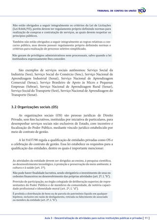 Não estão obrigados a seguir integralmente os critérios da Lei de Licitações
(Lei 8.666/93), porém devem ter regulamento próprio definindo normas para
realização de compras e contratação de serviços, as quais devem respeitar os
princípios públicos.
Também não estão obrigados a seguir integralmente as regras relativas a concurso público, mas devem possuir regulamento próprio definindo normas e
critérios para realização de processo seletivo simplificado.

Não gozam de privilégios administrativos nem processuais, salvo quando a lei
instituidora expressamente lhes conceder.

São exemplos de serviços sociais autônomos: Serviço Social da
Indústria (Sesi), Serviço Social do Comércio (Sesc), Serviço Nacional de
Aprendizagem Industrial (Senai), Serviço Nacional de Aprendizagem
Comercial (Senac), Serviço Brasileiro de Apoio às Micro e Pequenas
Empresas (Sebrae), Serviço Nacional de Aprendizagem Rural (Senar),
Serviço Social do Transporte (Sest), Serviço Nacional de Aprendizagem do
Transporte (Senat).
3.2 Organizações sociais (OS)
As organizações sociais (OS) são pessoas jurídicas de Direito
Privado, sem fins lucrativos, instituídas por iniciativa de particulares, para
desempenhar serviços sociais não exclusivos de Estado, com incentivo e
fiscalização do Poder Público, mediante vínculo jurídico estabelecido por
meio de contrato de gestão.
A lei 9.637/98 regula a qualificação de entidades privadas como OS e
a celebração do contrato de gestão. Essa lei estabelece os requisitos para a
qualificação das entidades, dentre os quais é importante mencionar:
As atividades da entidade devem ser dirigidas ao ensino, à pesquisa científica,
ao desenvolvimento tecnológico, à proteção e preservação do meio ambiente, à
cultura e à saúde (art. 1º).
Não pode haver finalidade lucrativa, sendo obrigatório o investimento de seus excedentes financeiros no desenvolvimento das próprias atividades (art. 2º, I, “b”).

Previsão de participação, no órgão colegiado de deliberação superior, de representantes do Poder Público e de membros da comunidade, de notória capacidade profissional e idoneidade moral (art. 2º, I, “d”).
É proibida a distribuição de bens ou de parcela do patrimônio líquido em qualquer
hipótese, inclusive em razão de desligamento, retirada ou falecimento de associado
ou membro da entidade (art. 2º, I, “h”).

Aula 3 – Descentralização de atividades para outras instituições públicas e privadas [ 11 ]

 