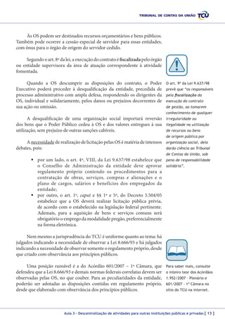 Às OS podem ser destinados recursos orçamentários e bens públicos.
Também pode ocorrer a cessão especial de servidor para essas entidades,
com ônus para o órgão de origem do servidor cedido.
Segundo o art. 8º da lei, a execução do contrato é fiscalizada pelo órgão
ou entidade supervisora da área de atuação correspondente à atividade
fomentada.
Quando a OS descumprir as disposições do contrato, o Poder
Executivo poderá proceder à desqualificação da entidade, precedida de
processo administrativo com ampla defesa, respondendo os dirigentes da
OS, individual e solidariamente, pelos danos ou prejuízos decorrentes de
sua ação ou omissão.

O art. 9º da Lei 9.637/98
prevê que “os responsáveis
pela fiscalização da
execução do contrato
de gestão, ao tomarem
conhecimento de qualquer

A desqualificação de uma organização social importará reversão
dos bens que o Poder Público cedeu à OS e dos valores entregues à sua
utilização, sem prejuízo de outras sanções cabíveis.

irregularidade ou
ilegalidade na utilização
de recursos ou bens
de origem pública por

A necessidade de realização de licitação pelas OS é matéria de intensos
debates, pois:

organização social, dela
darão ciência ao Tribunal
de Contas da União, sob

	por um lado, o art. 4º, VIII, da Lei 9.637/98 estabelece que
o Conselho de Administração da entidade deve aprovar
regulamento próprio contendo os procedimentos para a
contratação de obras, serviços, compras e alienações e o
plano de cargos, salários e benefícios dos empregados da
entidade;
	por outro, o art. 1º, caput e §§ 1º e 5º, do Decreto 5.504/05
estabelece que a OS deverá realizar licitação pública prévia,
de acordo com o estabelecido na legislação federal pertinente.
Ademais, para a aquisição de bens e serviços comuns será
obrigatório o emprego da modalidade pregão, preferencialmente
na forma eletrônica.

pena de responsabilidade
solidária”.

Nem mesmo a jurisprudência do TCU é uniforme quanto ao tema: há
julgados indicando a necessidade de observar a Lei 8.666/93 e há julgados
indicando a necessidade de observar somente o regulamento próprio, desde
que criado com observância aos princípios públicos.
Uma posição razoável é a do Acórdão 601/2007 – 1ª Câmara, que
defendeu que a Lei 8.666/93 e demais normas federais correlatas devem ser
observadas pelas OS, no que couber. Para as peculiaridades da entidade,
poderão ser adotadas as disposições contidas em regulamento próprio,
desde que elaborado com observância dos princípios públicos.

Para saber mais, consulte
o inteiro teor dos Acórdãos
1.952/2007 – Plenário e
601/2007 – 1ª Câmara no
sítio do TCU na internet.

Aula 3 – Descentralização de atividades para outras instituições públicas e privadas [ 13 ]

 