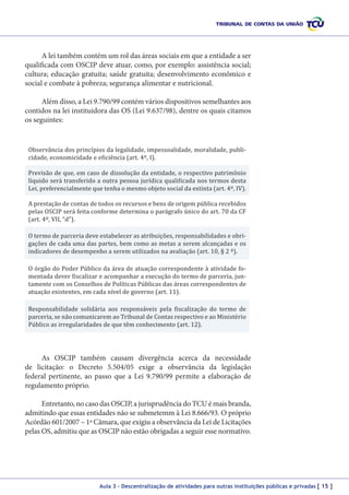 A lei também contém um rol das áreas sociais em que a entidade a ser
qualificada com OSCIP deve atuar, como, por exemplo: assistência social;
cultura; educação gratuita; saúde gratuita; desenvolvimento econômico e
social e combate à pobreza; segurança alimentar e nutricional.
Além disso, a Lei 9.790/99 contém vários dispositivos semelhantes aos
contidos na lei instituidora das OS (Lei 9.637/98), dentre os quais citamos
os seguintes:
Observância dos princípios da legalidade, impessoalidade, moralidade, publicidade, economicidade e eficiência (art. 4º, I).

Previsão de que, em caso de dissolução da entidade, o respectivo patrimônio
líquido será transferido a outra pessoa jurídica qualificada nos termos desta
Lei, preferencialmente que tenha o mesmo objeto social da extinta (art. 4º, IV).

A prestação de contas de todos os recursos e bens de origem pública recebidos
pelas OSCIP será feita conforme determina o parágrafo único do art. 70 da CF
(art. 4º, VII, “d”).
O termo de parceria deve estabelecer as atribuições, responsabilidades e obrigações de cada uma das partes, bem como as metas a serem alcançadas e os
indicadores de desempenho a serem utilizados na avaliação (art. 10, § 2 º).

O órgão do Poder Público da área de atuação correspondente à atividade fomentada dever fiscalizar e acompanhar a execução do termo de parceria, juntamente com os Conselhos de Políticas Públicas das áreas correspondentes de
atuação existentes, em cada nível de governo (art. 11).
Responsabilidade solidária aos responsáveis pela fiscalização do termo de
parceria, se não comunicarem ao Tribunal de Contas respectivo e ao Ministério
Público as irregularidades de que têm conhecimento (art. 12).

As OSCIP também causam divergência acerca da necessidade
de licitação: o Decreto 5.504/05 exige a observância da legislação
federal pertinente, ao passo que a Lei 9.790/99 permite a elaboração de
regulamento próprio.
Entretanto, no caso das OSCIP, a jurisprudência do TCU é mais branda,
admitindo que essas entidades não se submetemm à Lei 8.666/93. O próprio
Acórdão 601/2007 – 1ª Câmara, que exigiu a observância da Lei de Licitações
pelas OS, admitiu que as OSCIP não estão obrigadas a seguir esse normativo.

Aula 3 – Descentralização de atividades para outras instituições públicas e privadas [ 15 ]

 