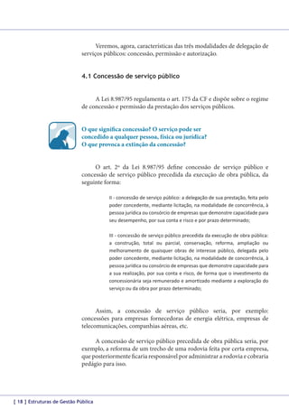 Veremos, agora, características das três modalidades de delegação de
serviços públicos: concessão, permissão e autorização.
4.1 Concessão de serviço público
A Lei 8.987/95 regulamenta o art. 175 da CF e dispõe sobre o regime
de concessão e permissão da prestação dos serviços públicos.
O que significa concessão? O serviço pode ser
concedido a qualquer pessoa, física ou jurídica?
O que provoca a extinção da concessão?
O art. 2º da Lei 8.987/95 define concessão de serviço público e
concessão de serviço público precedida da execução de obra pública, da
seguinte forma:
II - concessão de serviço público: a delegação de sua prestação, feita pelo
poder concedente, mediante licitação, na modalidade de concorrência, à
pessoa jurídica ou consórcio de empresas que demonstre capacidade para
seu desempenho, por sua conta e risco e por prazo determinado;
III - concessão de serviço público precedida da execução de obra pública:
a construção, total ou parcial, conservação, reforma, ampliação ou
melhoramento de quaisquer obras de interesse público, delegada pelo
poder concedente, mediante licitação, na modalidade de concorrência, à
pessoa jurídica ou consórcio de empresas que demonstre capacidade para
a sua realização, por sua conta e risco, de forma que o investimento da
concessionária seja remunerado e amortizado mediante a exploração do
serviço ou da obra por prazo determinado;

Assim, a concessão de serviço público seria, por exemplo:
concessões para empresas fornecedoras de energia elétrica, empresas de
telecomunicações, companhias aéreas, etc.
A concessão de serviço público precedida de obra pública seria, por
exemplo, a reforma de um trecho de uma rodovia feita por certa empresa,
que posteriormente ficaria responsável por administrar a rodovia e cobraria
pedágio para isso.

[ 18 ] Estruturas de Gestão Pública

 