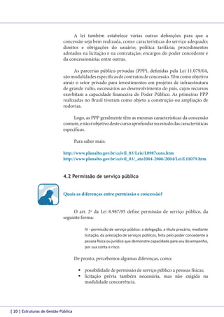 A lei também estabelece várias outras definições para que a
concessão seja bem realizada, como: características do serviço adequado;
direitos e obrigações do usuário; política tarifária; procedimentos
adotados na licitação e na contratação; encargos do poder concedente e
da concessionária; entre outras.
As parcerias público-privadas (PPP), definidas pela Lei 11.079/04,
são modalidades específicas de contratos de concessão. Têm como objetivo
atrair o setor privado para investimentos em projetos de infraestrutura
de grande vulto, necessários ao desenvolvimento do país, cujos recursos
exorbitam a capacidade financeira do Poder Público. As primeiras PPP
realizadas no Brasil tiveram como objeto a construção ou ampliação de
rodovias.
Logo, as PPP geralmente têm as mesmas características da concessão
comum, e não é objetivo deste curso aprofundar no estudo das características
específicas.
Para saber mais:
http://www.planalto.gov.br/ccivil_03/Leis/L8987cons.htm
http://www.planalto.gov.br/ccivil_03/_ato2004-2006/2004/Lei/L11079.htm

4.2 Permissão de serviço público
Quais as diferenças entre permissão e concessão?
O art. 2º da Lei 8.987/95 define permissão de serviço público, da
seguinte forma:
IV - permissão de serviço público: a delegação, a título precário, mediante
licitação, da prestação de serviços públicos, feita pelo poder concedente à
pessoa física ou jurídica que demonstre capacidade para seu desempenho,
por sua conta e risco.

De pronto, percebemos algumas diferenças, como:
	possibilidade de permissão de serviço público a pessoas físicas;
	licitação prévia também necessária, mas não exigida na
modalidade concorrência.

[ 20 ] Estruturas de Gestão Pública

 