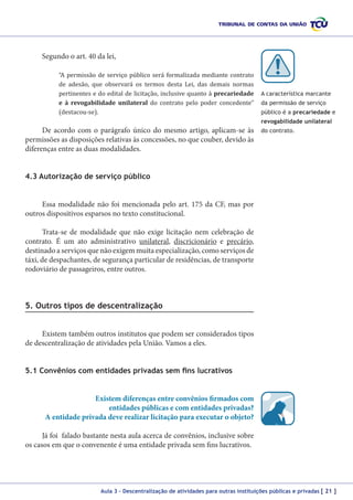Segundo o art. 40 da lei,

“A permissão de serviço público será formalizada mediante contrato
de adesão, que observará os termos desta Lei, das demais normas
pertinentes e do edital de licitação, inclusive quanto à precariedade
e à revogabilidade unilateral do contrato pelo poder concedente”
(destacou-se).

De acordo com o parágrafo único do mesmo artigo, aplicam-se às
permissões as disposições relativas às concessões, no que couber, devido às
diferenças entre as duas modalidades.

A característica marcante
da permissão de serviço
público é a precariedade e
revogabilidade unilateral
do contrato.

4.3 Autorização de serviço público
Essa modalidade não foi mencionada pelo art. 175 da CF, mas por
outros dispositivos esparsos no texto constitucional.
Trata-se de modalidade que não exige licitação nem celebração de
contrato. É um ato administrativo unilateral, discricionário e precário,
destinado a serviços que não exigem muita especialização, como serviços de
táxi, de despachantes, de segurança particular de residências, de transporte
rodoviário de passageiros, entre outros.

5. Outros tipos de descentralização
Existem também outros institutos que podem ser considerados tipos
de descentralização de atividades pela União. Vamos a eles.
5.1 Convênios com entidades privadas sem fins lucrativos
Existem diferenças entre convênios firmados com
entidades públicas e com entidades privadas?
A entidade privada deve realizar licitação para executar o objeto?
Já foi falado bastante nesta aula acerca de convênios, inclusive sobre
os casos em que o convenente é uma entidade privada sem fins lucrativos.

Aula 3 – Descentralização de atividades para outras instituições públicas e privadas [ 21 ]

 